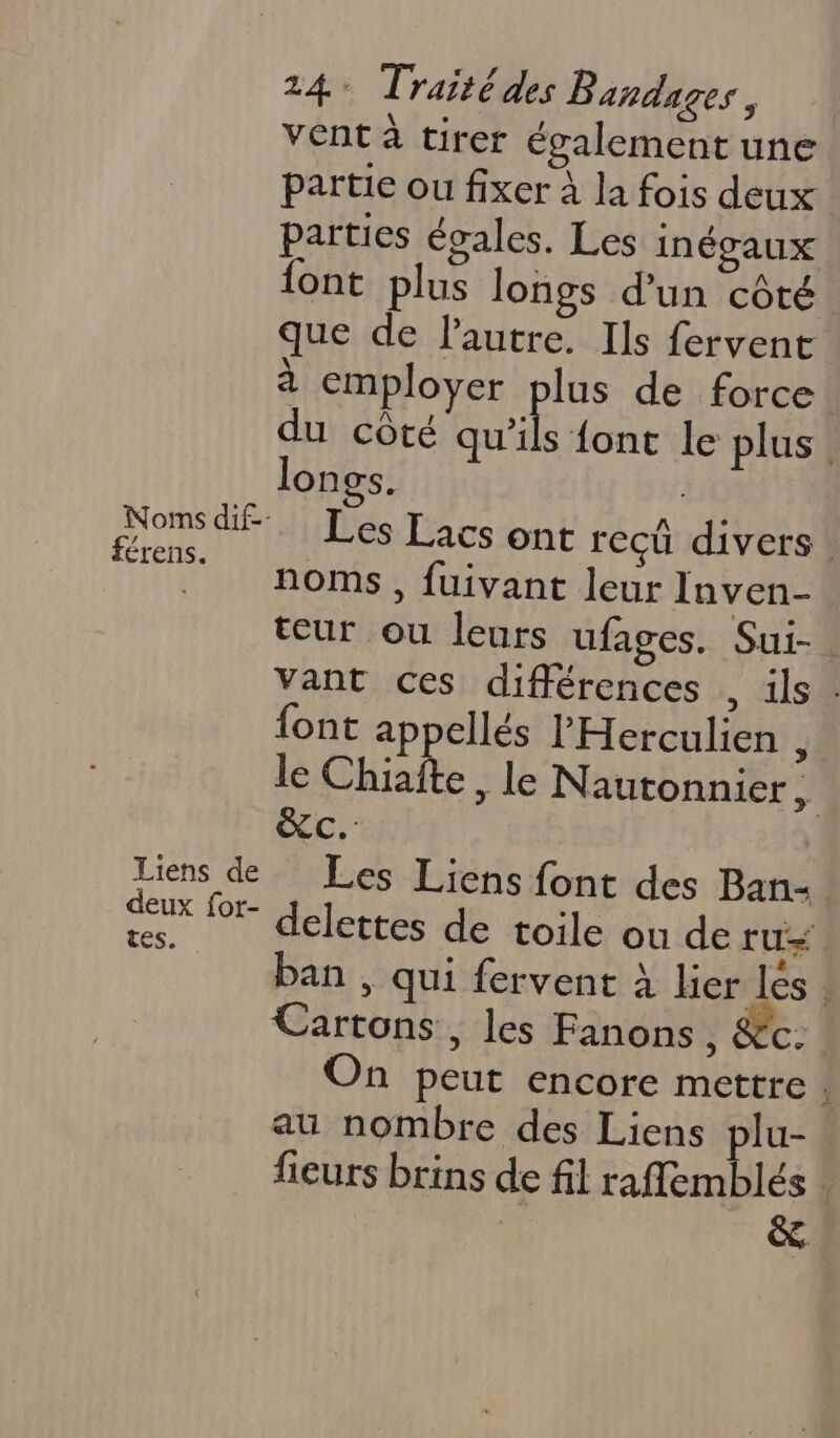 vent à tirer également une partie ou fixer à la fois deux parties égales. Les inégaux font plus longs d’un côté que de l’autre. Ils fervent à employer qe de force du côté qu'ils fonc le plus. longs. | Les Lacs ont reçü divers: noms, fuivant leur Inven- teur ou leurs ufages. Sui-. vant ces différences . ils : {ont appellés l'Herculien , le Chiafte, le Nautonnier k. st e}à Liens de Les Liens font des Ban- ‘is lor- delettes de toile ou de ru ban , qui fervent À her les : Cartons, les Fanons SCC: On peut encore mettre ; au nombre des Liens plu- fieurs brins de fil raffemblés | &. Noms dif--