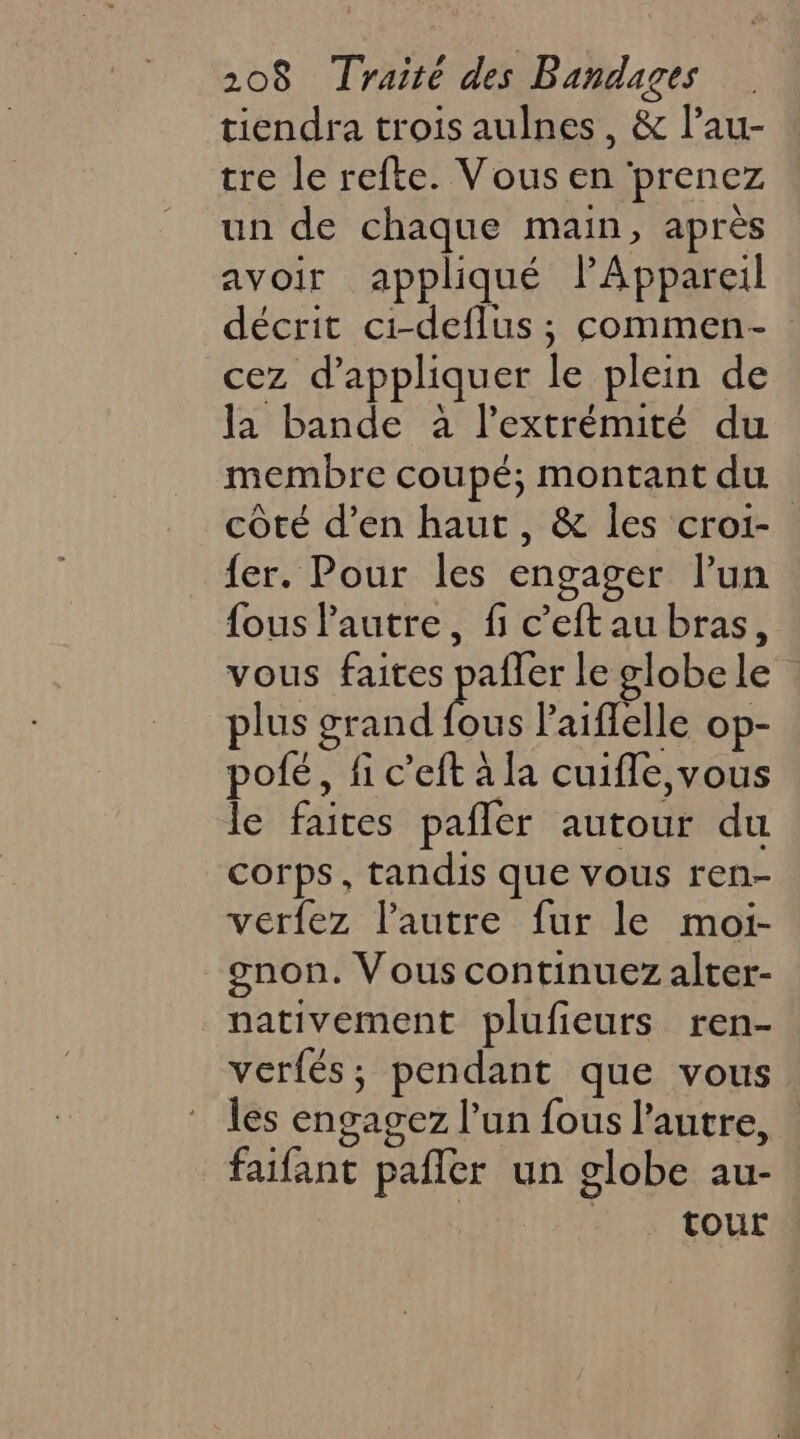 tiendra trois aulnes, & l’au- tre le refte. Vous en prenez un de chaque main, après avoir appliqué lPAppareil décrit ci-deflus ; commen- cez d'appliquer le plein de la bande à l'extrémité du membre coupé; montant du côté d’en haut, & les croi- fer. Pour les engager l’un fous l'autre, fi c’eft au bras, vous faites pafler le globe le plus grand fous laiflelle op- poté, fi c’eft à la cuifle,vous le faites pañler autour du corps, tandis que vous ren- verfez l’autre fur le moi- gnon. Vous continuez alter- nativement plufeurs ren- verfés; pendant que vous les engagez l’un fous l’autre, | faifant pafler un globe au- | | tour