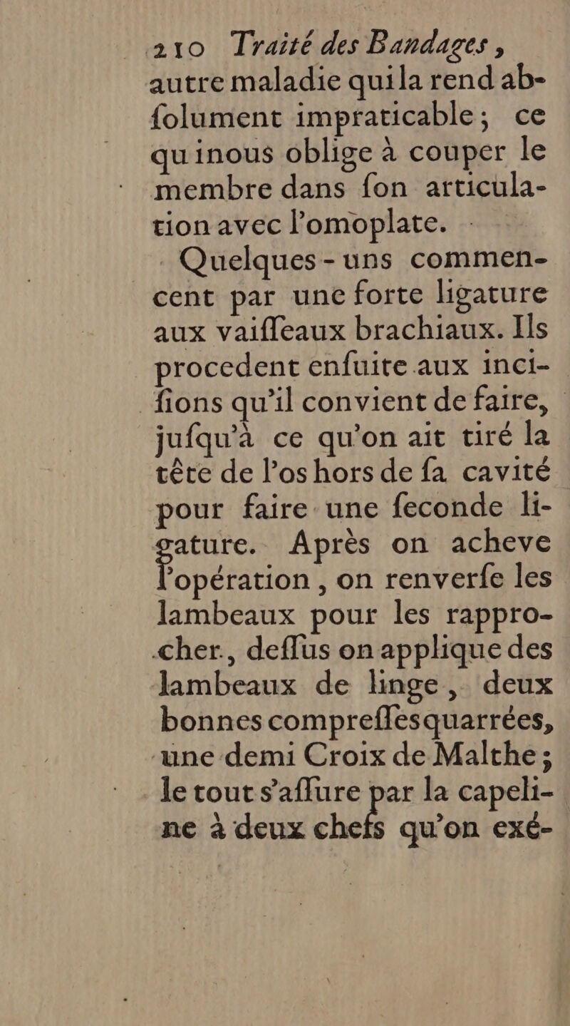 autre maladie quila rend ab- folument impraticable; ce quinous oblige à couper le membre dans fon articula- tion avec l’omoplate. Quelques-uns commen- cent par une forte ligature aux vaifleaux brachiaux. Ils procedent enfuite aux inci- fions qu’il convient de faire, jufqu'à ce qu'on ait tiré la tête de l’os hors de fa cavité pour faire une feconde li- ature. Après on acheve Dobétition , on renverfe les lambeaux pour les rappro- cher, deflus on applique des lambeaux de linge, deux bonnes compreflesquarrées, une demi Croix de Malthe ; le tout s'aflure par la capeli- ne à deux cb qu'on exé-