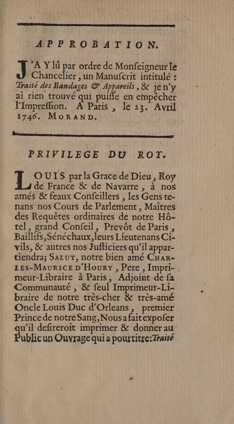 APPROBATION. A Ylû pe ordre de Monfeigneur le Chancelier , un Manufcrit intitulé : Traité des Bandages © Appareils , &amp; jé n’y ai rien trouvé qui puiffle en empècher l'impreffion. À Paris , le :3. Avril 1746. MorAND. PRIVILEGE DU ROT. T, OUIS par la Grace de Dieu, Roy de France &amp; de Navarre , à nos atmés &amp; feaux Confeillers , les Gens te- nans nos Cours de Parlement, Maîtres des Requêtes ordinaires de notre HÔ- tél, grand Confeil, Prevôt de Paris, Baillifs,Sénéchaux, leurs Lieutenans Ci- vils, &amp; autres nos Jufticiers qu’il appar- tiendra; SazuT, notre bien amé CHar- zEs-MauricE D'Houry , Pere , Impri- . meur-Libraire à Paris, Adjoint de fa Communauté , &amp; feul Imprimeut-Li- braire de notre très-cher &amp; très-amé Oncle Louis Duc d'Orleans, premier Prince de notre Sang,Nousafaitexpofer qu’il defireroit imprimer &amp; donner au Publicun Ouvrage quia pourtitre:Traité