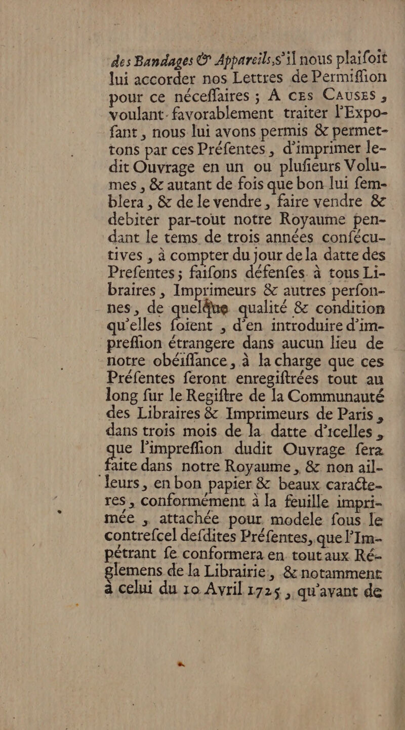 des Bandages © Appareils,s’ il nous plaifoit lui accorder nos Lettres de Permifion pour ce néceflaires ; À CEs CAUSES , voulant. favorablement traiter l'Expo- fant , nous lui avons permis &amp; permet- tons par ces Préfentes, d'imprimer le- dit Ouvrage en un ou plufñeurs Volu- mes , &amp; autant de fois que bon lui fem- blera , &amp; de le vendre, faire vendre &amp; debiter par-tout notre Royaume pen- dant le tems de trois années confécu- tives , à compter du Jour de la datte des Prefentes ; faifons défenfes. à tous Li- braires , Imprimeurs &amp; autres perfon- nes, de quel®ue qualité &amp; condition qu'elles foient , d'en introduire d’im- preflion étrangere dans aucun lieu de notre obéiflance, à la charge que ces Préfentes feront enregiftrées tout au long fur le Regiftre de la Communauté des Libraires &amp; Imprimeurs de Paris, dans trois mois de A datte d’icelles , aus limpreffion dudit Ouvrage fera faite dans notre Royaume , &amp; non ail- leurs, en bon papier &amp; beaux caracte. res , conformément à la feuille impri- mée attachée pour. modele fous le contrefcel defdites Préfentes, que l’Im- pétrant fe conformera en. tout aux Ré- glemens de la Librairie, &amp; notamment à celui du 10 Avril 1725 , qu'avant de