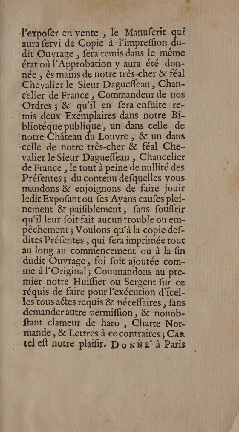 l'expofer en vente , le Manufcrit qui aura fervi de Copie à l’impreffion du- dit Ouvrage , fera remis dans le même état où l’Approbation y aura été don- née , ès mains de notre très-cher &amp; féal Chevalier le Sieur Dagueffeau , Chan- celier de France , Commandeur de nos Ordres ; &amp; qu'il en fera enfuite re- mis deux Exemplaires dans notre Bi- bliotéque publique, un dans celle de notre Château du Louvre ; &amp; un dans celle de notre très-cher &amp; féal Che- valier le Sieur Dagueffeau , Chancelier de France , le tout à peine de nullité des Préfentes; du contenu defquelles vous mandons &amp; enjoignons de faire jouir ledit Expofant ou fes Ayans caufes plei- nement &amp; paifiblement, fans fouffrir qu'il leur foit fait aucun trouble ou em- pêchement ; Voulons qu’à la copie def- dites Préfentes , qui fera imprimée tout au long au commencement ou à la fin dudit Ouvrage, foi foit ajoutée com- me à l’Original ; Commandons au pre- mier notre Huifier ou Sergent fur ce réquis de faire pour exécution d’icel- les tous actes requis &amp; néceflaires , fans demander autre permiffion , &amp; nonob- ftant clameur de haro , Charte Nor- mande , &amp; Lettres à cecontraires ; Car tel eft notre plaifir. Do nNe&amp;° à Paris