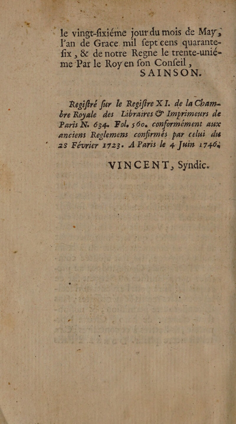 : le vingt-fixiéme jour du mois de May, Fan de Grace. mil fept cens quarante- fix, &amp; denotre Regne le trente-unié- me Pat le Roy en fon Confeil , SAINSON. Regiftré fur le Regiffre XI. de la Cham bre Royale des Libraires © Imprimeurs de Paris N. 634 Fole 500. Conformément aux anciens Reglemens confirmés par celui du 28 Février 1723. À Paris le 4 Juin 17464 VINCENT, Syndic.