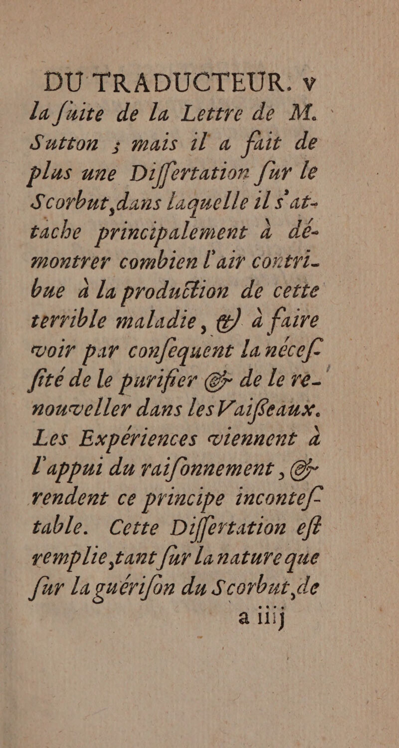 la fuite de la Lettre de M. Sutton ; mais il a fait de plus une Differtation fur le Scorbut dans laquelle il S ats tache principalement à dé- montrer combien l'air contri- bue ala peer de cette terrible maladie, €) à à faire voir par confequent la necef- _ fite de le purifier @&amp; de le re- nouveller dans lesV. aiffeaux. Les Expériences viennent à l'appui du raifonnement , © rendent ce principe incontef- table. Cette Differtation eft remplie tant fur lanature que fur la guerifon du Scorbut,de a iil}