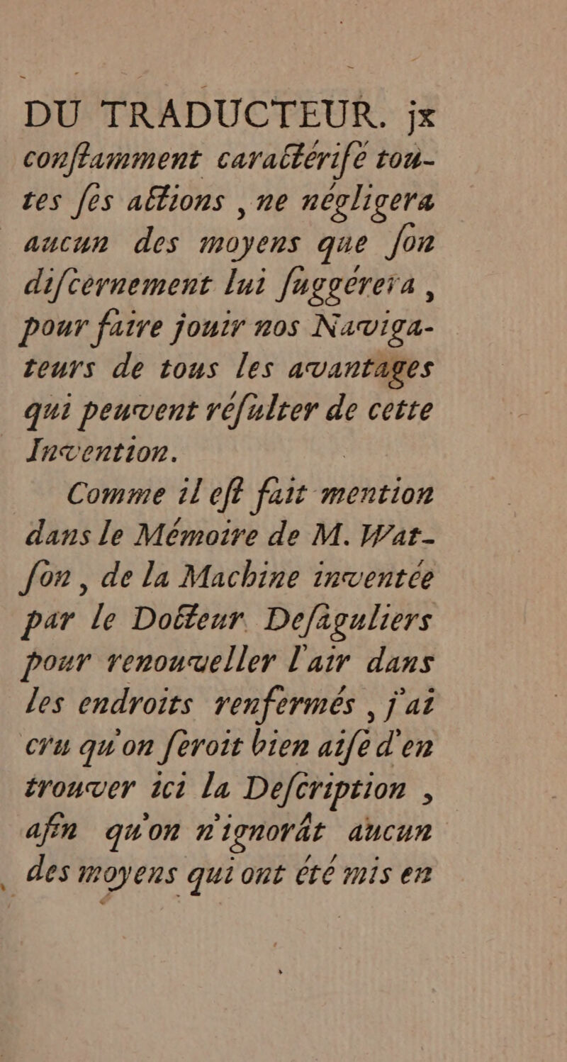conftamment caratterife tou- tes es altions , ne négligera LL difcernement lui fuggerera, pour faire jouir nos Naviga- teurs de tous les avantages qui peuvent te banat de cette Invention. Comme il eft fait mention dans le Mémoire de M. Wat- fon, dela Machine inventee par le Dokteur Defaguliers pour renouveller l'air dans les endroits renfermes , j'ai cru qu'on feroit bien aifed en trouver ict la Defcription , afin quon nignorat aucun