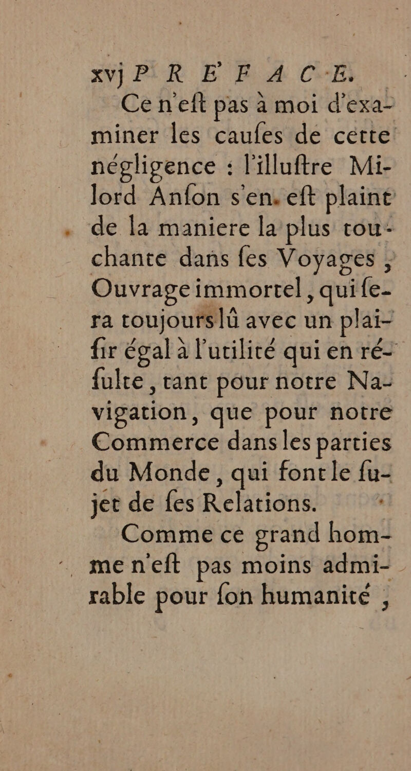 xvjP REF ACE, Ce n'eft pas a moi d’ exa- nines les caufes de cette négligence : Villuftre Mi- lord Anfon s'en. eft plaint de la maniere la plus tou- chante dans fes Voyages , Ouvrage immortel , qui fen ra toujours |i avec un plai- fir égal à l'utilité qui en ré- fulte , tant pour notre Na- vigation, que pour notre Commerce dans les parties du Monde, qui fontle {u- jet de fes Relations. Comme ce grand hom- _men'eft pas moins admi- rable pour fon humanite ,