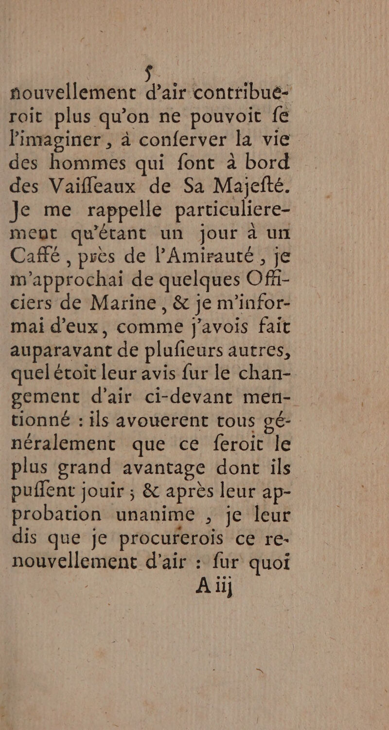 Lu | nouvellement d’air contribué- roit plus qu’on ne pouvoit fe limaginer , à conferver la vie des hommes qui font à bord des Vaifleaux de Sa Majefté. Je me rappelle particuliere- ment qu'étant un jour à un Caffé , près de PAmirauté, je m'approchai de quelques Offi- ciers de Marine , &amp; je m’infor- mai d'eux, comme j’avois fait auparavant de plufieurs autres, quel étoit leur avis fur le chan- gement d'air ci-devant men- tionné : ils avouerent tous gé- néralement que ce feroit le plus grand avantage dont ils puffent jouir ; &amp; après leur ap- probation unanime , je leur dis que je procurerois ce re- nouvellement d'air : fur quoi A ii}