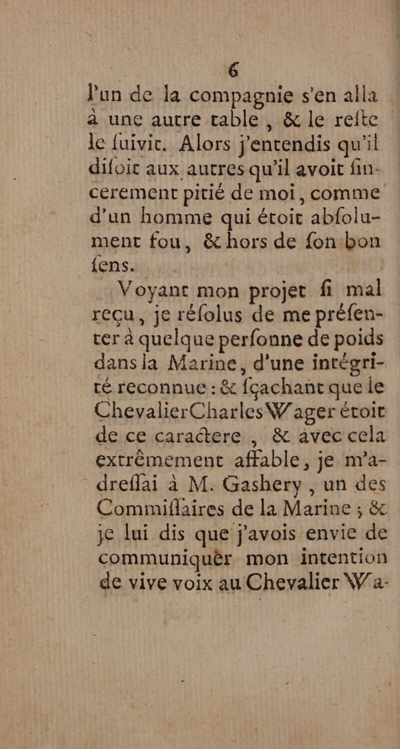 € Pun de la compagnie s’en alla à une autre table, &amp; le refte le fuivic. Alors j'entendis qu'il difoit aux autres qu'il avoit fin- cerement pitié de moi, comme d'un homme qui étoit abfolu- ment fou, &amp; hors de fon:bon fens. | _ Voyant mon projet fi mal reçu, je réfolus de me préfen- ter à quelque perfonne de poids dans la Marine, d'une intégri- ré reconnue : &amp; fçachant que le ChevalierCharles Wager étoir de ce caractere , &amp; avec cela extrémement affable, je m’a- dreflai à M. Gashery , un des Commiflaires de la Marine ; &amp; je lui dis que j'avois envie de communiquêr mon intention de vive voix au Chevalier Wa-