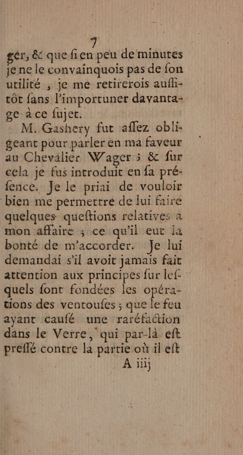 ger, &amp; que fien peu de minutes je ne le convainquois pas de fon utilité , je me retirerois aufli- tôt fans l’importuner davanta- ge ace fujet. | M. Gashery fut aflez obli- geant pour parler en ma faveur au Chevalier Wager 5 &amp; fur cela je fus introduit en fa pré- fence. Je le priai de vouloir bien me permettre de fui faire quelques queftions relatives à mon affaire ; ce qu'il eut ia bonté de m’accorder. Je lui demandai s’il avoit jamais fait attention aux principes fur let quels font fondées les opéra- tions des ventoufes ; que le feu ayant caufé une raréfaction dans le Verre, qui par-la eft preflé contre la partie où il eft A iii]