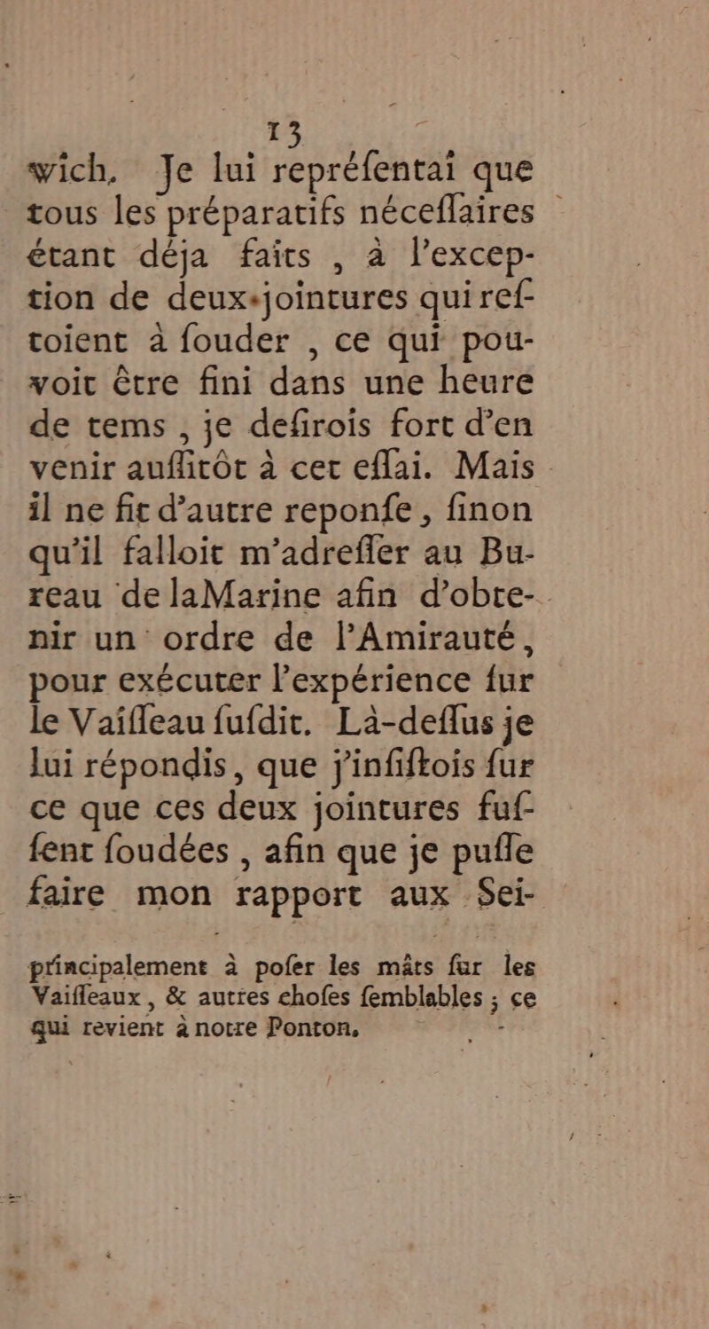 #5 ‘ wich. Je lui repréfentai que tous les préparatifs néceflaires © étant déja faits , a l’excep- tion de deux+jointures qui ref toient à fouder , ce qui pou- voit être fini dans une heure de tems , je defirois fort d’en venir auflitôt à cet eflai. Mais il ne fit d’autre reponfe, finon qu'il falloit m’adrefier au Bu- reau de laMarine afin d’obte-. nir un ordre de l’Amirauté, pour exécuter l’expérience fur le Vaifleau fufdit. La-deflus je lui répondis, que jinfiftois fur ce que ces deux jointures fuf- fent foudées , afin que je pufle faire mon rapport aux Sei- principalement à pofer les mats fur les Vaifleaux , &amp; autres chofes femblables ; ce qui revient à notre Ponton, |