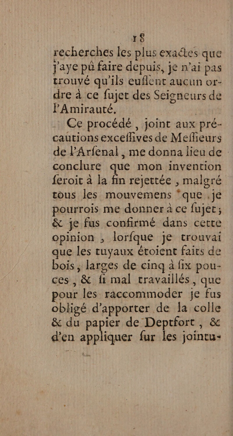 +8 recherches les plus exactes que Jaye pa faire depuis, je n’ai pas trouvé qu'ils euflent aucun or- dre à ce fujet des Seigneurs de l'Amirauté. Ce procédé , joint aux pré- cautions exceflives de Mefieurs de ’Arfenal , me donna lieu de conclure que mon invention feroit à la fin rejettée , malgré tous les mouvemens “que .je pourrois me donner à ce fujet; &amp; je fus confirmé dans cette opinion , lorfque je trouvai que les tuyaux étoient faits de bois , larges de cing a fix pou- ces, &amp; fi mal travaillés, que our les raccommoder je fus obligé d'apporter de la colle &amp; du papier de Deptfort , &amp; d'en appliquer fur les jointu-