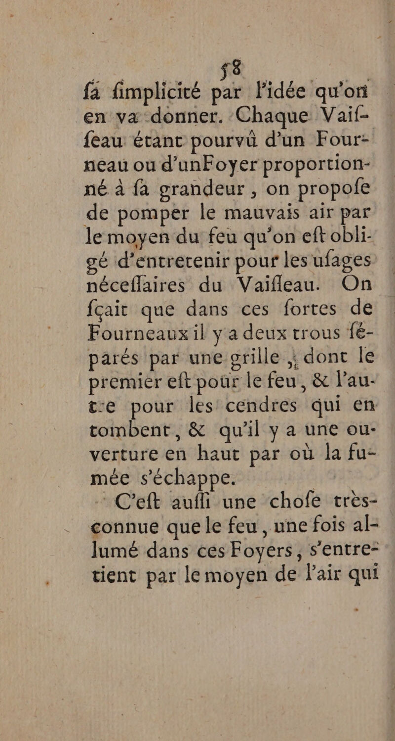 fa fimplicité Ke Pidée qu'on en va donner. Chaque Vaif- feau étant pourvû d'un Four: neau ou d’unFoyer proportion- né à fa grandeur , on propofe de pomper le mauvais air par le moyen du feu qu’on eft obli- gé d'entretenir pour les ufages néceflaires du Vaifleau. On {cait que dans ces fortes de Fourneaux il y a deux trous fé- parés par une grille ,, dont le premier eft pour le feu, &amp; l’au- t-e pour les cendres qui en tombent, &amp; qu'il y a une ou- verture en haut par où la fu- mée s'échappe. | ~ Ceft auffi une chofe tres- connue que le feu , une fois al- Jumé dans ces Foyers, sentre- tient par lemoyen de Pair qui