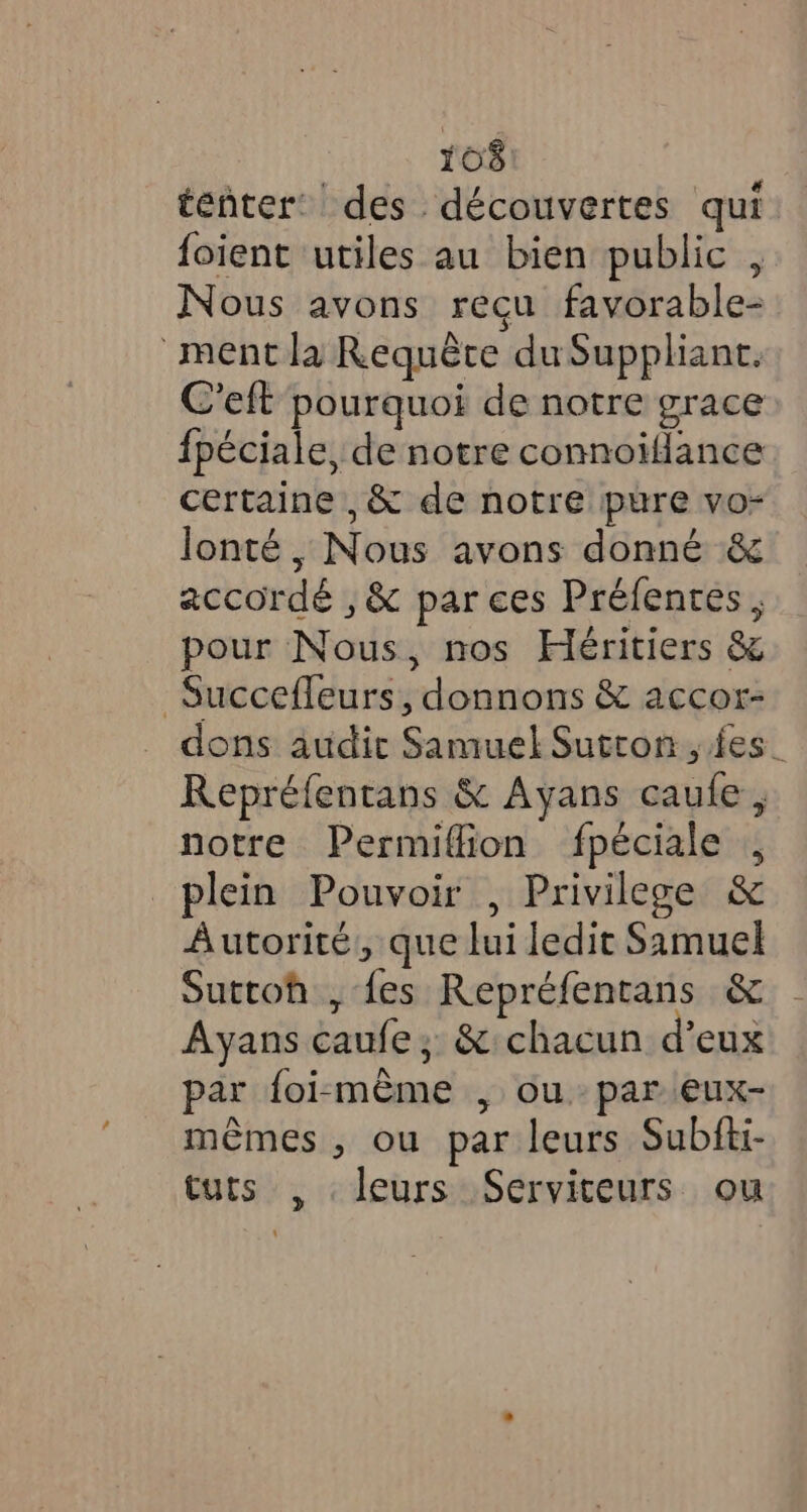 tenter des découvertes qui foient utiles au bien public , Nous avons reçu favorable- ment la Requête du Suppliant. C'eft pourquoi de notre grace fpéciale, de notre connoiflance certaine ,&amp; de notre pure vo- lonté , Nous avons donné &amp; accordé , &amp; par ces Préfentes , pour Nous, nos Héritiers &amp; Succefleurs, donnons &amp; accor- dons audic Samuel Sutton , fes. Repréfentans &amp; Ayans caufe, notre Permiflion fpéciale , plein Pouvoir , Privilege &amp; Autorité, que lui ledit Samuel Suttoh , fes Repréfentans &amp; Ayans caufe; &amp; chacun d’eux par foi-même , ou par eux- mêmes , ou par leurs Subfti- tuts , leurs Serviteurs ou
