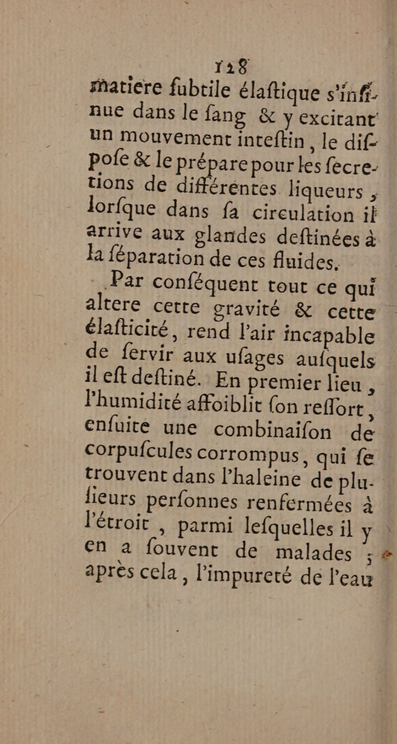 matiere fubtile élaftique s’inf nue dans le fang & y excitant un mouvement inteftin, le dif pote & le prépare pour les fecre- tions de différentes liqueurs , lorfque dans fa circulation il arrive aux glandes deftinées à la féparation de ces fluides, Par conféquent tout ce qui altere cette gravité & cette élafticité, rend Pair incapable de fervir aux ufages aufquels il eft deftiné. En premier lieu l'humidité affoiblit {on reflort : enfuite une combinaifon de corpufcules corrompus, qui fe trouvent dans l’haleine de plu- lieurs perfonnes renfermées 4 létroic | parmi lefquelles il y en a fouvent de malades ; apres cela, limpureté de Pear