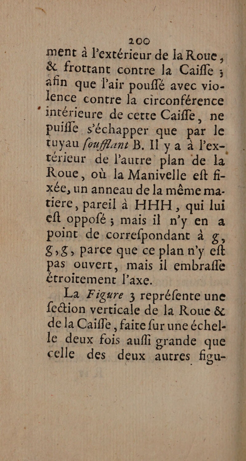 ment à l'extérieur de la Roue, &amp; frottant contre la Caifle st afin que Pair pouffé avec vio- ence contre la circonférence ‘intérieure de cette Caifle, ne puifle s'échapper que par le tuyau fouflant B. 11 y a à lex- térieur de l’autre: plan de la Roue, où la Manivelle eft fi- xée, un anneau de la même ma- tiere, pareil à HHH, qui lui eft oppofé ; mais il n’y en a point de correfpondant à g, £5» parce que ce plan n'y eft pas ouvert, mais il embrafle étroitement l'axe. _ La Figure 3 repréfente une fection verticale de la Roue &amp; de la Caiffe , faite fur une échel- le deux fois auf grande que celle des deux autres figu-