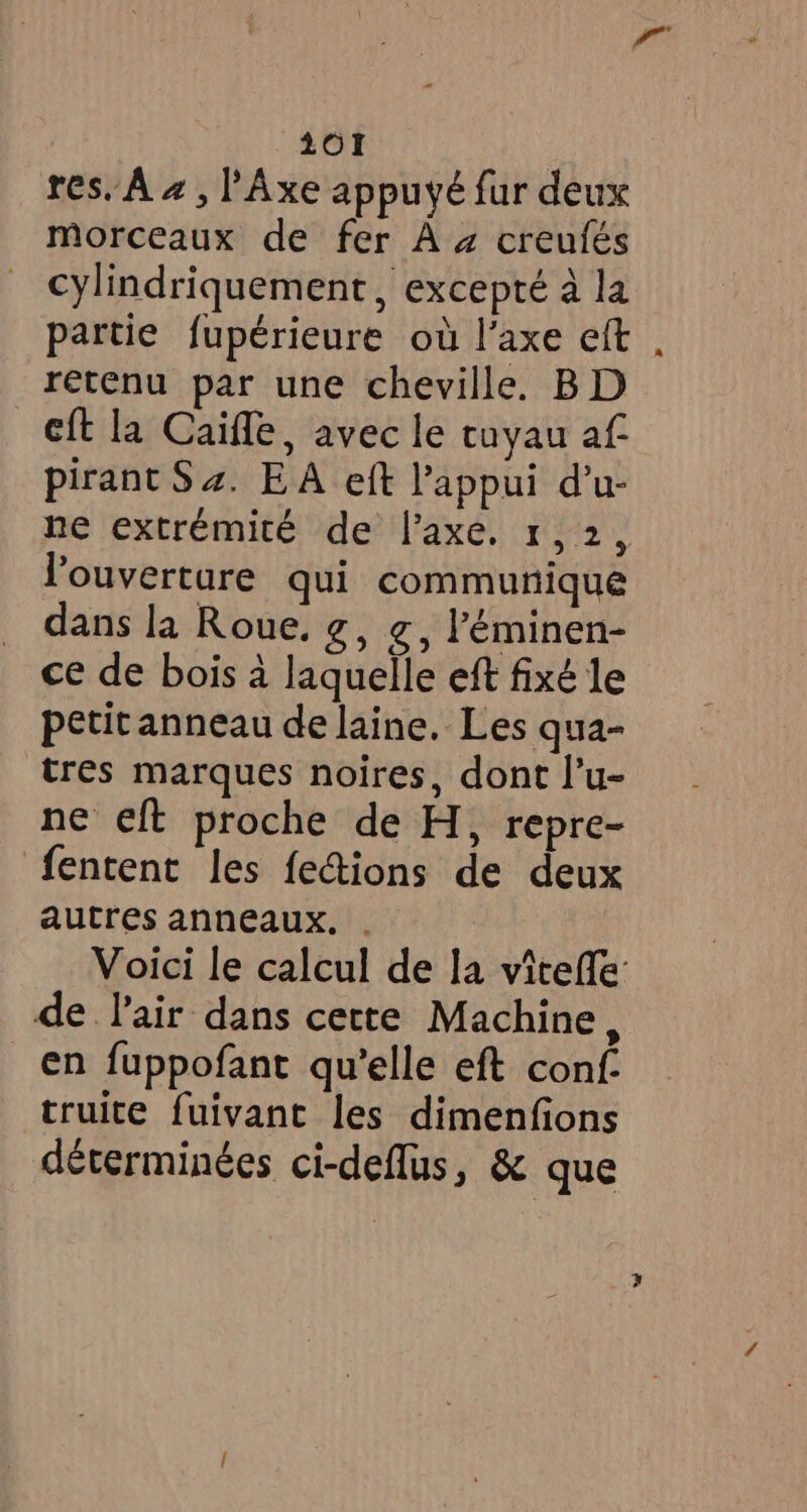 res. À 4 , l’Axe appuyé fur deux morceaux de fer Aa creufés cylindriquement, excepté à la partie fupérieure où l'axe eft retenu par une cheville. BD eft la Caiffe, avec le tuyau af pirant S 4. EA eft l'appui d’u- ne extrémité de l'axe, 1, 2 l'ouverture qui communique dans la Roue, g, g, ’éminen- ce de bois à laquelle eft fixé le petit anneau de laine. Les qua- tres marques noires, dont l’u- ne eft proche de H, repre- fentent les fections de deux autres anneaux. . de lair dans cette Machine, en fuppofant qu’elle eft conf. truite fuivant les dimenfions déterminées ci-deflus, &amp; que a