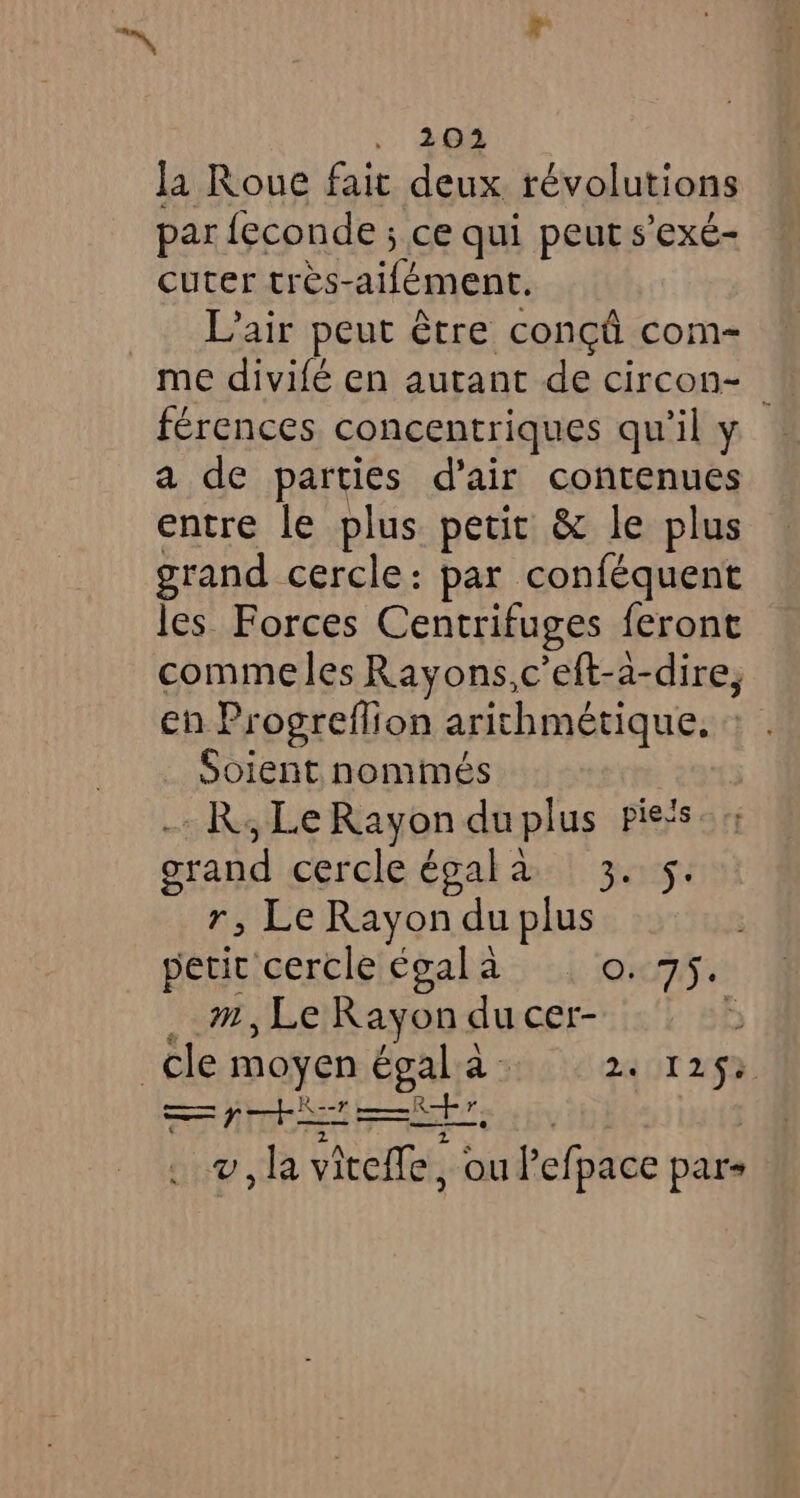 —~, + , 203 la Roue fait deux révolutions par feconde ; ce qui peut s’exé- cuter tres-aifément. _ Lair peut être conçû com- me divifé en autant de circon- ! férences concentriques qu’il y a de parties d'air contenues entre le plus petit & le plus grand cercle: par conféquent les Forces Centrifuges feront comme les Rayons,c eft-a-dire, en Progreflion arithmétique, : . Soient nommés R;LeRayonduplus pieis grand cercle égala 3. 5. r, Le Rayon du plus petit cercle egal à QT: __m,Le Rayon du cer- ‘ cle moyen égala 24 125$ = ptit +7, 2 DA E v, la vitefle, ou Pefpace pars