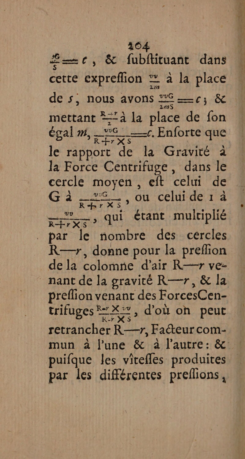 et, à fubftituant dans cette expreflion à la place de s, nous avons Ely &amp; mettant *a la place de fon égal m, -S_ +. Enforte que R+rXS le rapport de la Gravité a la Force Centrifuge , dans le cercle moyen, eft celui de Cd ee On eMac ied RbrXS , qui étant multiplié UV RHrXS par le nombre des cercles R—r, donne pour la preflion de la colomne d'air R—7r ve- nant de la gravité R—r, &amp; la preflion venant des ForcesCen- trifuges = X*~, d'où on peut k-r XS retrancher R—r, Facteur com- puifque les vitefles produites par les différentes preflions,