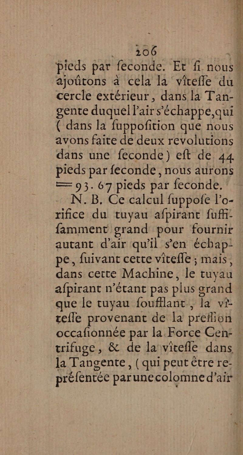 aes a pieds par feconde. Et fi nous” ajoûtons a cela la vitefle du cercle extérieur, dans la Tan- gente duquel lairs’échappe,qui ( dans la fuppofition que nous avons faite de deux revolutions dans une feconde) eft de 44 pieds par feconde, nous aurons — 93. 67 pieds par feconde. - N.B. Ce calcul fuppofe l’o- rifice du tuyau afpirant fuff- famment grand pour fournir autant d'air qu'il s’en échap- pe, fuivant cette vitefle ; mais, dans cette Machine, le tuyau afpirant n'étant pas plus grand que le tuyau foufflant., la vi- tefle provenant de la preflion occafionnée par la. Force Cen: trifuge, &amp; de la vitefle dans la Tangente, ( qui peut être re- ! préfentée parunecolomned’air \