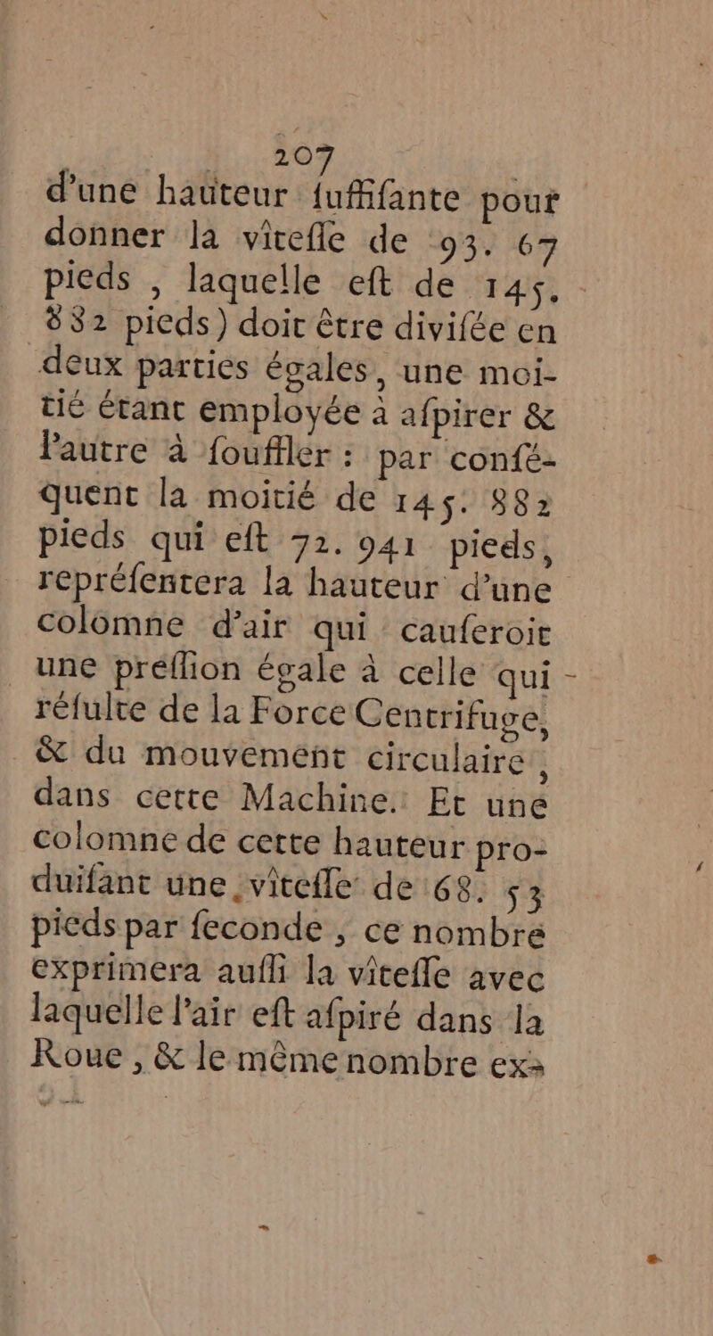 20 d’une hauteur ee pour donner la vitefle de 93. 67 pieds , laquelle eft de 145, 882 pieds) doit être divifée en deux parties égales, une moi- tié étant employée a afpirer &amp; Pautre à fouftler : par confé- quent la moitié de 145. 882 pieds qui eft 72. 941 pieds , repréfentera la hauteur d’une colomne d’air qui cauferoie _ une preflion égale à celle qui réfulte de la Force Centrifuge, &amp; du mouvement circulaire i dans cette Machine. Et une colomne de cette hauteur pro- duifant une _vitefle’ de 68. 53 pieds par feconde , ce nombre exprimera aufli la vitefle avec laquelle air eft afpiré dans la Roue , &amp; leméme nombre ex: {