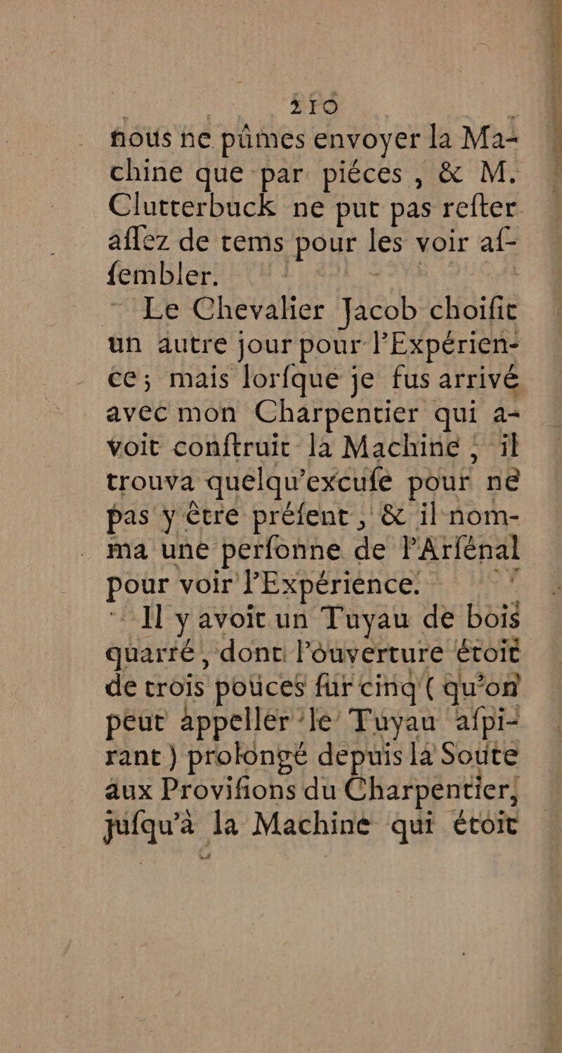 fous he pumes envoyer la Ma- chine que par piéces, &amp; M. Clutterbuck ne put pas refter. aflez de tems pour les voir af- {embler. aA HAE | Le Chevalier Jacob choifit un autre jour pour l'Expérien- ce; mais lorfque je fus arrivé avec mon Charpentier qui a- voit conftruit la Machine, il trouva quelqu’excufe pour ne pas y être préfent , &amp; il nom- ma une perfonne de PArfénal pour voir l'Expérience. fats Jy avoit un Tuyau de bois guarré , dont: Pouverture étoit de trois pouces fur cing (qu’on peut appeller ‘le’ Tuyau afpi- rant) prolongé depuis la Soute aux Provifions du Charpentier, jufqu’a la Machine qui ¢toit se rer ane