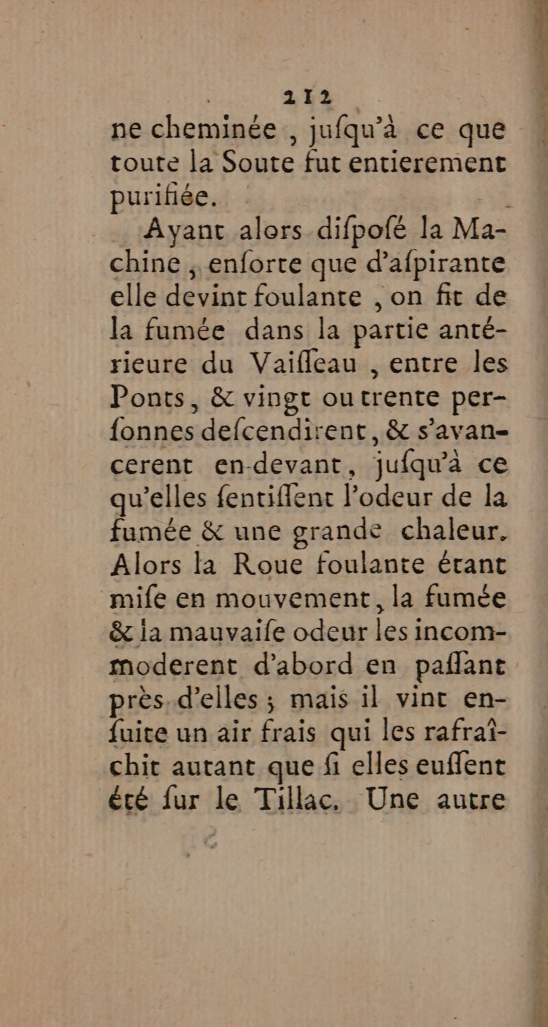 ne cheminée , jufqu’a ce que toute la Soute fut entierement purifiée. - +s Ayant alors difpofé la Ma- chine , enforte que d’afpirante elle devint foulante , on fit de la fumée dans la partie anté- rieure du Vaifleau , entre les Ponts, &amp; vingt ou trente per- fonnes defcendirent, &amp; s’avan- cerent en-devant, jufqu’a ce qu elles fentiffent ?odeur de la fumée &amp; une grande chaleur. Alors la Roue foulante érant mife en mouvement, la fumée &amp; ia mauvaife odeur les incom- moderent d’abord en paflant pres. d’elles ; mais il vint en- fuite un air frais qui les rafrai- chit autant que fi elles euffent été fur le Tillac, Une autre