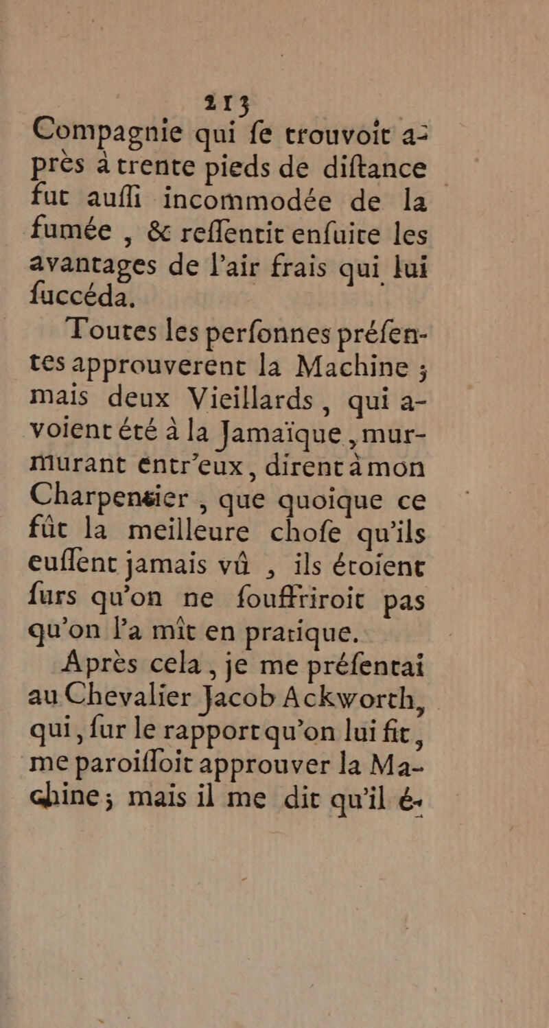 Compagnie qui fe trouvoit a: près à trente pieds de diftance - fut aufli incommodée de la fumée , & reffentit enfuice les avantages de l'air frais qui lui fuccéda. | Toutes les perfonnes préfen- tes approuverent la Machine ; mais deux Vieillards, qui a- voient été à la Jamaïque , mur- murant €ntr’eux, direntamon Charpensier , que quoique ce fit la meilleure chofe qu'ils euflent jamais vd , ils écoient furs qu'on ne fouffriroit pas qu'on Fa mit en pratique. Après cela , je me préfentai au Chevalier Jacob Ackworth, qui, fur le rapport qu’on lui fic, me paroifloit approuver la Ma- chine; mais il me dit qu'il é.