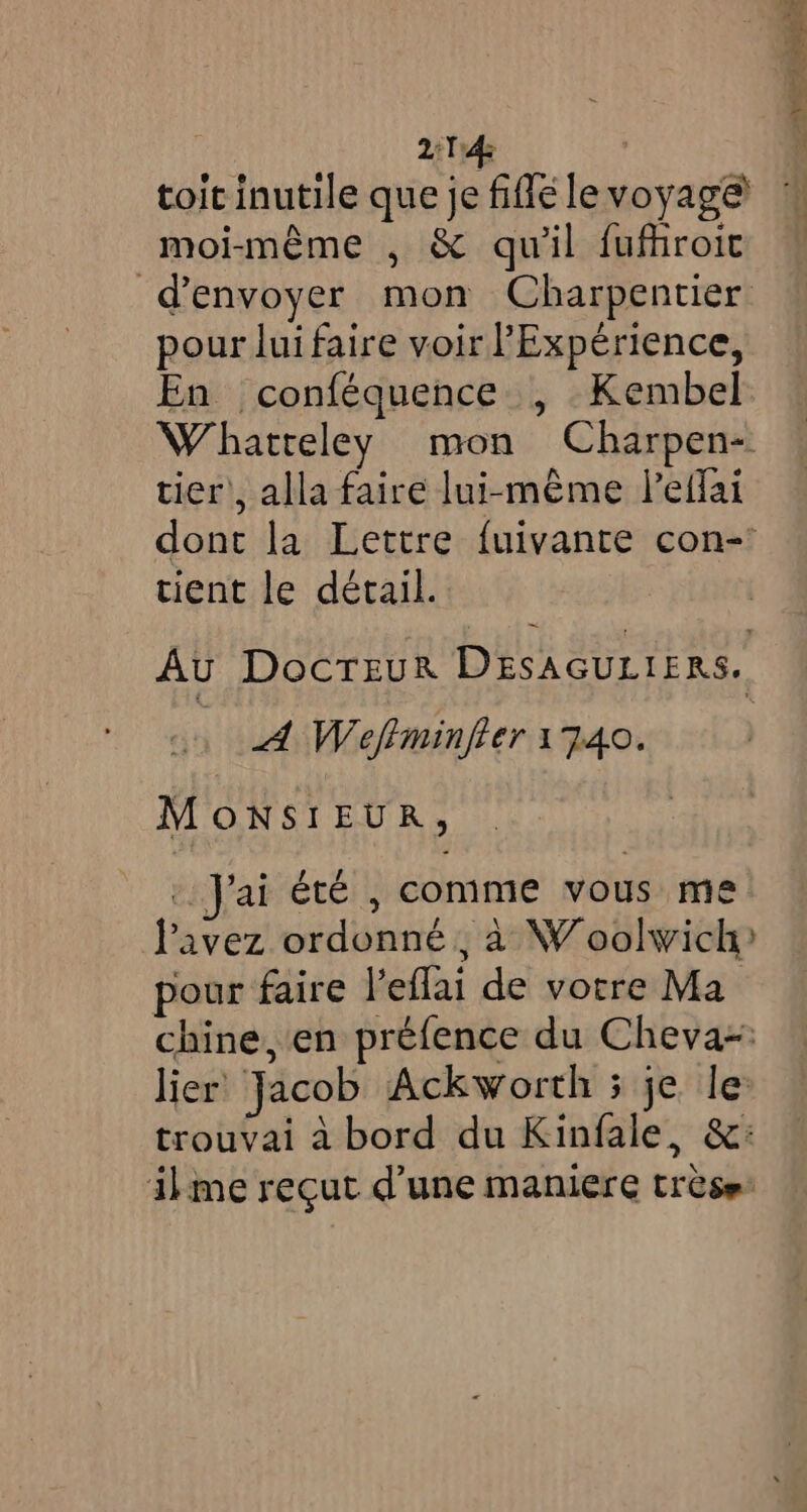 2:14 toit inutile que je fifle le voyage moi-même , &amp; qu'il fufhroic d'envoyer mon Charpentier pour luifaire voir Experience, En conféquence , Kembel Whatreley mon Charpen- tier’, alla faire lui-même l’effai dont la Lettre fuivante con- tient le détail. ~ Au DocTEur DESAGULIERS. A Wefiminfier 1740. MONSIEUR, 3 Jai été , comme vous me l'avez ordonné , à Woolwich? pour faire l’eflai de votre Ma chine, en préfence du Cheva~: lier Jacob Ackworth 3 je le trouvai à bord du Kinfale, &amp;: ilme recut d’une maniere trèse