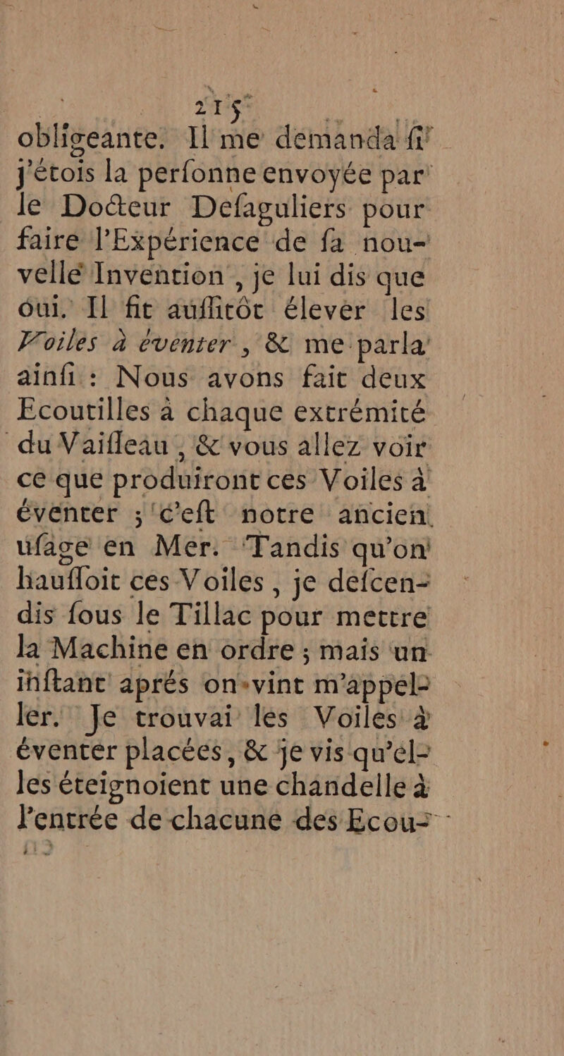 | aris obligeante. Il me demanda fi J'étois la perfonne envoyée par’ le Doceur Defaguliers pour faire Experience de fa nou- vellé Invention , je lui dis que oul, Il fit auflitôc élever les Voiles à éventer , &amp; me parla’ ainfi : Nous avons fait deux Ecoutilles à chaque extrémité du Vaifleau , &amp; vous allez voir ce que produiront ces Voiles à éventer ; Ceft notre ancien. ufage en Mer. Tandis qu’on! baufloit ces Voiles, je defcen- dis fous le Tillac pour mettre la Machine en ordre ; mais un inftant aprés on»vint m'appéle ler. Je trouvai les Voiles à éventer placées, &amp; je vis qu’el- les éteignoient une chandelle à l'entrée de chacune des Ecou= 22 nd