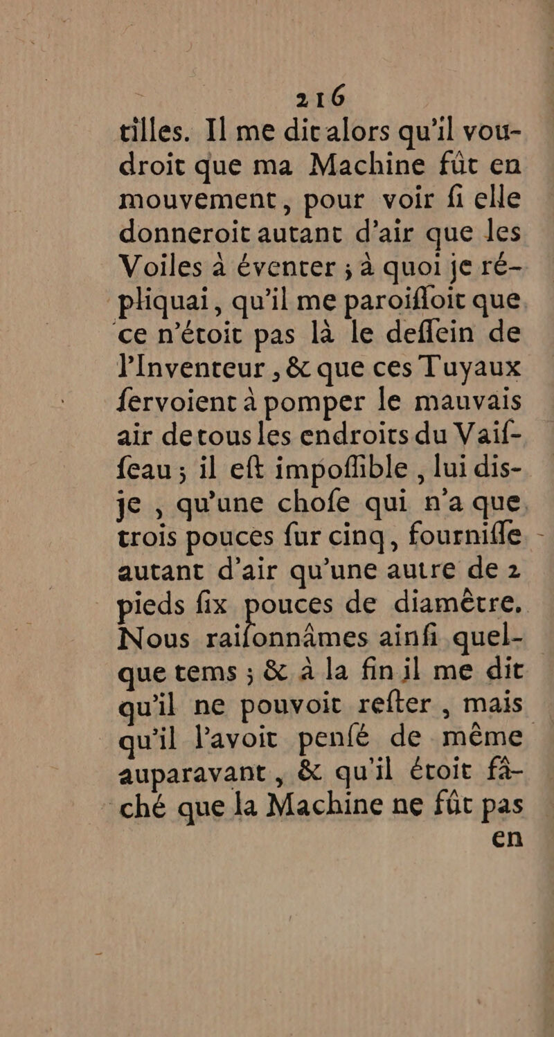 tilles. Il me dicalors qu'il vou- droit que ma Machine füt en mouvement, pour voir fi elle donneroit autant d’air que les Voiles à éventer ; à quoi je ré- pliquai, qu’il me paroifloit que ce n’étoit pas là le deffein de PInvenreur , & que ces Tuyaux fervoient à pomper le mauvais air detous les endroits du Vaif- {eau ; il eft impoflible , lui dis- trois pouces fur cinq, fournifle autant d'air qu’une autre de 2 pieds fix ROREs de diamètre. Nous raifonnames ainfi quel- que tems ; & à la fin il me dit quil ne pouvoit refter , mais auparavant , & qu'il éroit fa- ché que la Machine ne fût pas en Î