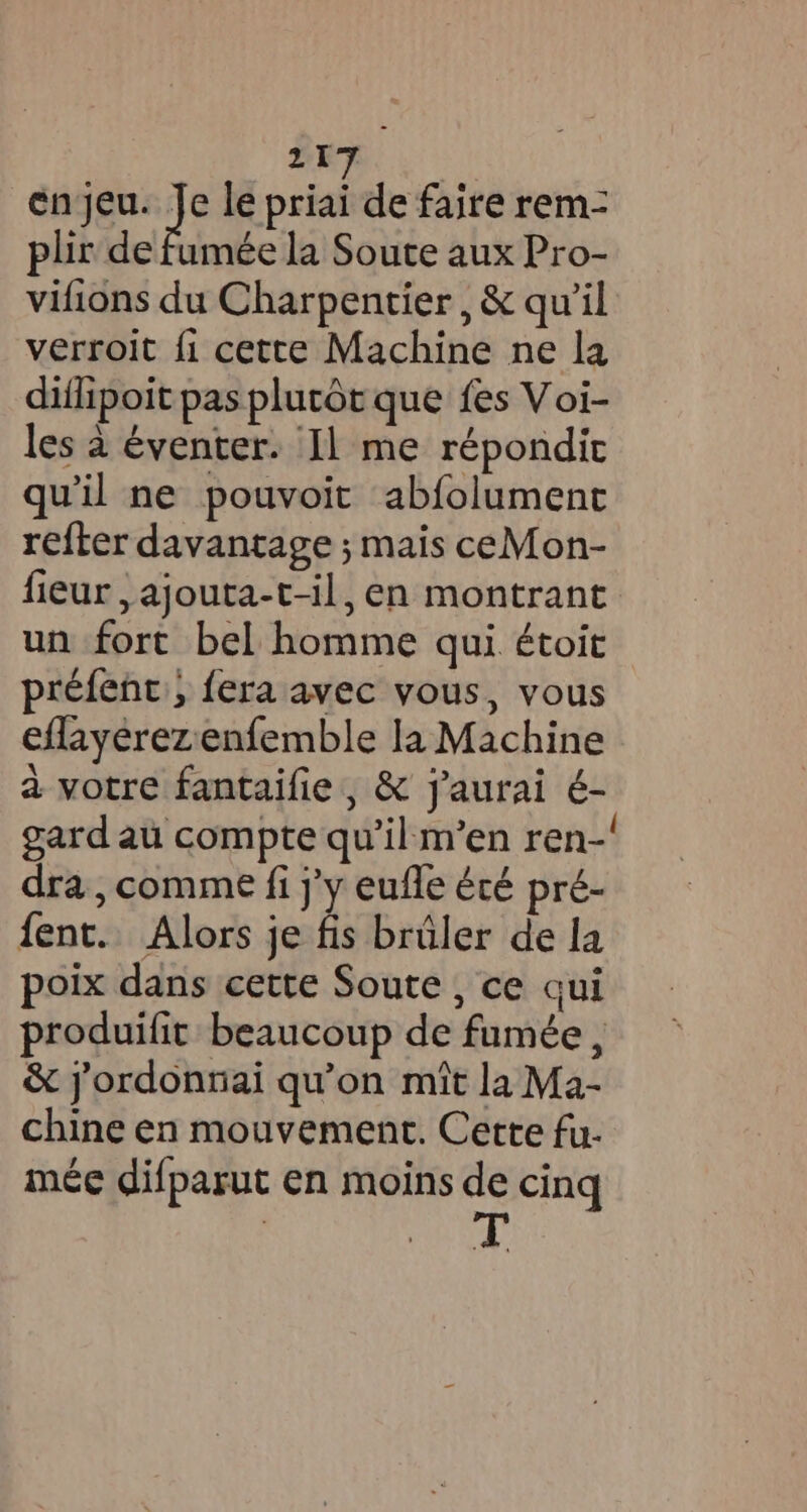 21 en jeu. 2 e le priai de faire rem- plir de fumée la Soute aux Pro- vifions du Charpentier, &amp; qu il verroit fi cette Machine ne la diflipoit pas plutôt que fes Voi- les à éventer. Il me répondit qu'il ne pouvoit abfolument refter davantage ; mais ceMon- fieur ,ajouta-t-il, en montrant un fort bel homme qui étoit préfenc, {era avec vous, vous eflayérezenfemble la Machine a votre fantaifie, &amp; j'aurai é- gard au compte qu'il m’en ren-! dra, comme fi j'y eufle été pré- fent. Alors je fis brûler de la poix dans cette Soute , ce qui produifit beaucoup de fumée, &amp; jordonnai qu’on mit la Ma- chine en mouvement. Cette fu- mee difparut en moins de cing