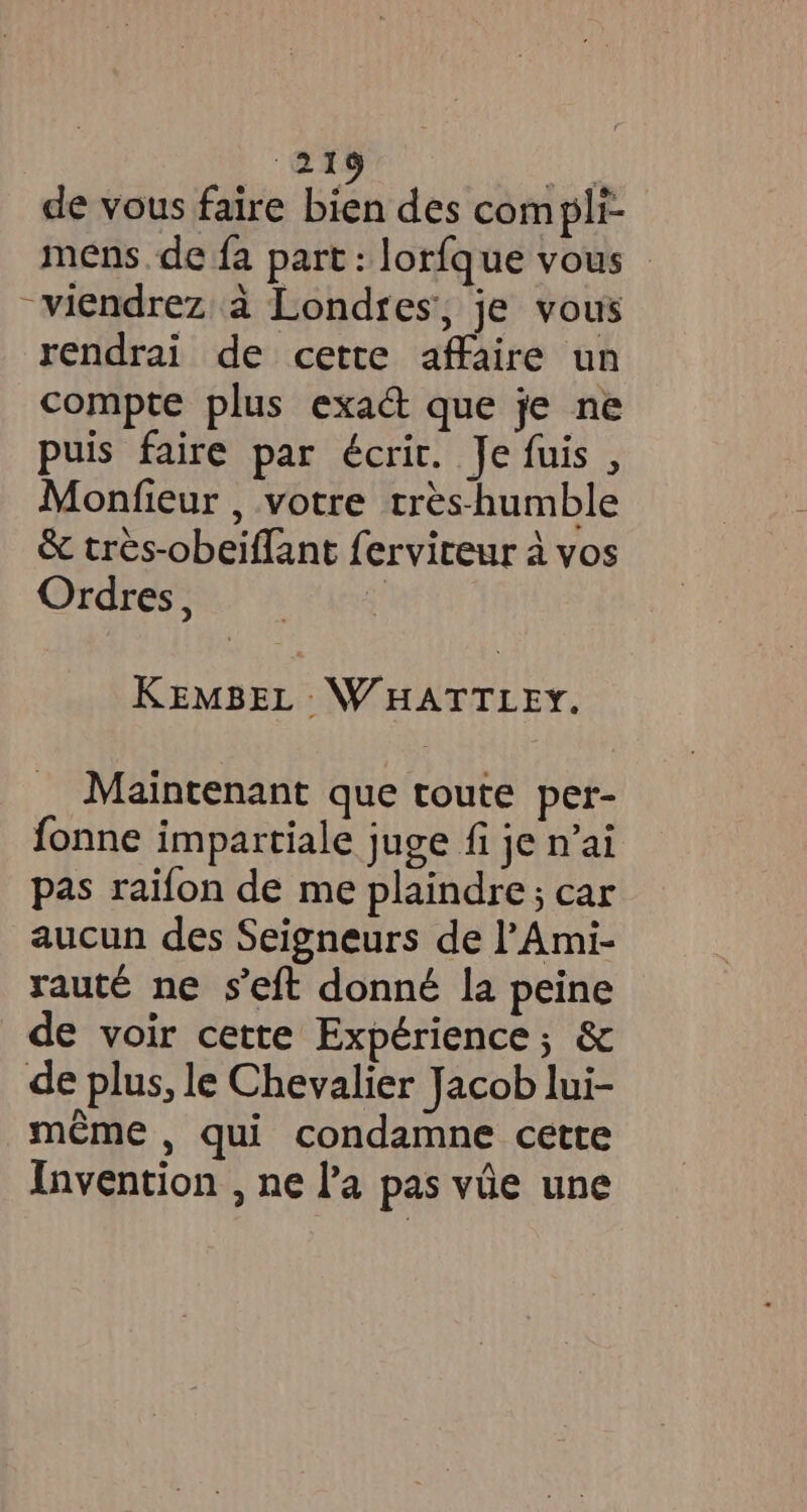 a7 de vous faire bien des com pli- mens de fa part : lorfque vous ~viendrez à Londres, je vous rendrai de cette affaire un compte plus exact que je ne puis faire par écrit. Je fuis , Monfieur , votre tres-humble & très-obeiflant ferviteur à vos Ordres, 4 KEMBEL WHATTLEY. Maintenant que toute per- fonne impartiale juge fi je n’ai pas raifon de me plaindre; car aucun des Seigneurs de l’Ami- rauté ne s’eft donné la peine de voir cette Expérience; & de plus, le Chevalier Jacob lui- même , qui condamne cette Invention , ne la pas vie une