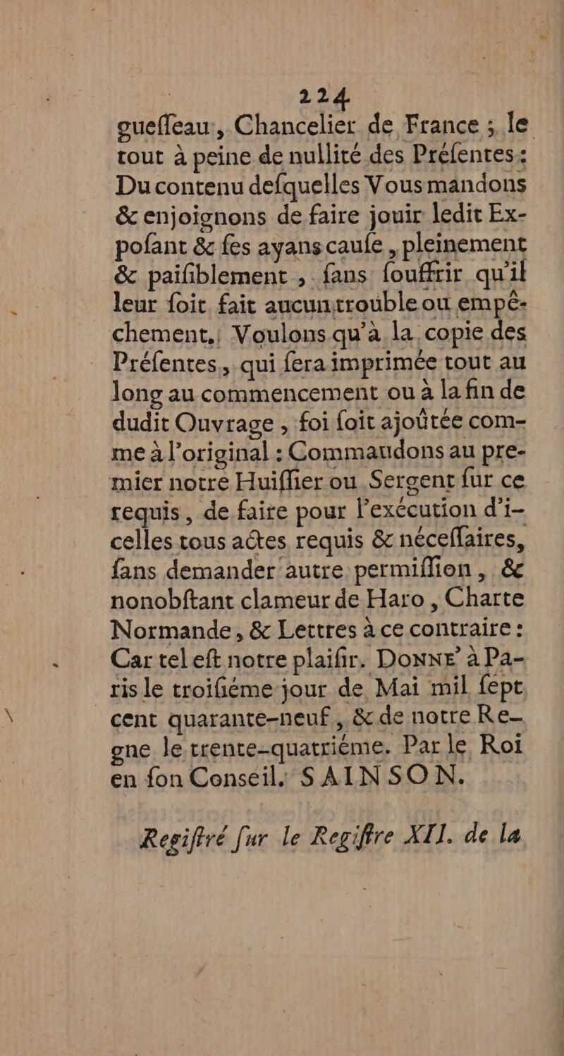 ouefleau, Chancelier de France ; le tout à peine de nullité des Prefentes:: Du contenu defquelles Vousmandons & enjoignons de faire jouir ledit Ex- pofant & fes ayanscaufe , pleinement & paifiblement ,. fans fouffrir qu'il leur foit fait aucunitrouble ou empé: chement,; Voulons qu’à la copie des Préfentes., qui fera imprimée tout au long au commencement ou à la fin de dudit Ouvrage , foi foit ajoûtée com- me à l'original : Commaudons au pre- mier notre Huiffier ou Sergent fur ce requis, de faire pour l’exccution d’i- celles tous actes requis & néceflaires, fans demander autre permiflion , & nonobftant clameur de Haro, Charte Normande, & Lettres à ce contraire : Car tel eft notre plaifir. Donne à Pa- ris le troifiéme jour de Mai mil fept cent quarante-neuf, & de notre Re- gne le trente-quatriéme. Par le Rot en fon Conseil. SAINSON. Regiftré [ur le Regiffre XI. de la