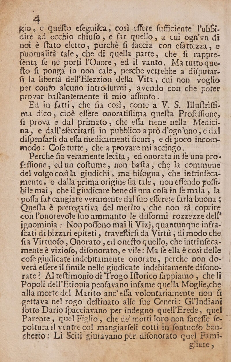 dire ad occhio chiufo , e far quello, a cui ogn’yn di noi è Îtato eletto, purchè fi faccia con efattezza, e puntualità tale, che di quella parte, che fi rappre- fto fi ponga in non cale, perche verrebbe a difputar- fi la libertà dell’Elezzion della Vita, cui non voglio per conto alcuno introdurmi, avendo con che poter provar baftantemente il mio affunto. | Ed in fatti, che fia così, come a V. S. Illvftriffi- ima dico, cioè eflere onoratiflima quefta Profeffione, fl prova e dal primato, che effa tiene nella Medici. na, e dall'efercitarfi in pubblico a prò d’ogn’uno, e dal difpenfarfi da effla medicamenti ficuri, e di poco incon modo : Cofe tutte, che a provare mi accingo. I Perche fia veramente lecita , ed onorata in fe una pro- feffione; edun coftume, non bafta, che la commume del volgo così la giudichi, ima bifogna, che intrinfeca- mente, e dalla prima origine fia tale, non effendo poffi. bilemai, cheil giudicare bene di una cofa în fe mala , la Quefta è prerogativa del merito , che non sà coprire con l’onorevote fuo ammanto le difformi rozzezze dell’ ignominia: Non poffono mai li Vizj, quantunque infra- fcati di bizzari epiteti, traveftirfi da Virtù , di modo che fia Virtuofo, Onorato ; ed onefto quello, che intrinfeca- mente è viziofo, difonorato, e vile: Ma fe ella è così delle cofe giudicate indebitamente onorate, perche non do- verà eflere il fimile nelle giudicate indebitamente difono- rate? Alteftimonio di Trogo Iftorico fappiamo ; che li Popoli dell'Etiopia penfavano infame quella Moglie,che alla morte del Marito anc’effa volontariamente non fi gettava nel rogo deftinato alle fue Ceneri: Gl’Indiani fotto Dario fpacciavano per indegno quell’Erede, quel Parente, quel Figlio, che de morti loro non faceffe fe- poltura il ventre col mangiarfefi cotti in fontuofo ban- gliare ’