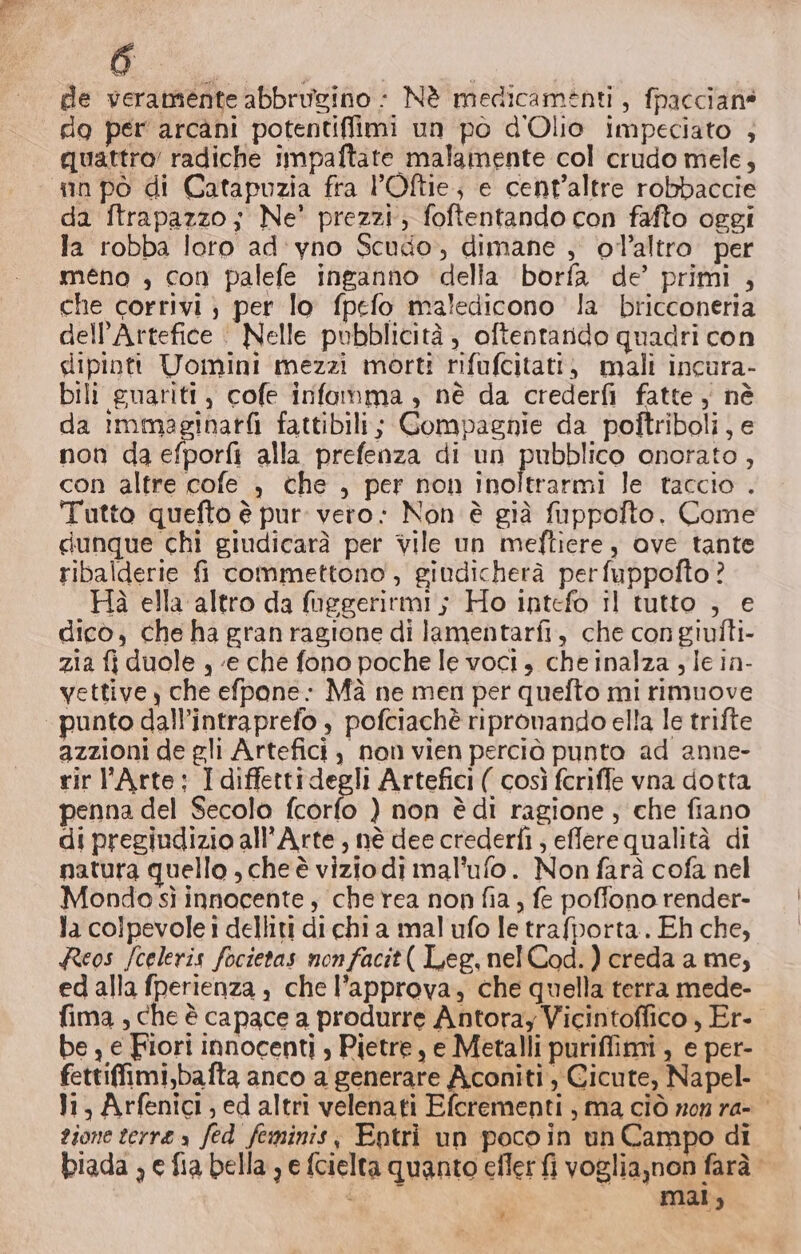 dl de veramente abbrugino : Nè medicamenti, fpaccians do per arcani potentiffimi un po d'Olio impeciato ; quattro’ radiche impaftate malamente col crudo mele, nn pò di Catapuzia fra l’Oftie; e cent’altre robbaccie da ftrapazzo; Ne’ prezzi, foftentando con fafto oggi la robba loto ad'yno Scudo, dimane , ol’altro. per méno , con palefe inganno della borfa de’ primi , che corrivi; per lo fpefo maledicono la bricconeria dell’Artefice | Nelle pubblicità, oftentando quadri con dipinti Uomini mezzi morti nifufcitati, mali incura- bili guariti, cofe infamma , né da crederfi fatte ; nè da immaginari fattibili; Compagnie da poftriboli e non da efporfi alla prefenza di un pubblico onorato, con altre cofe , che , per non inoltrarmi le taccio . Tutto quefto è pur: vero: Non è già fuppofto. Come dunque chi giudicarà per vile un meftiere, ove tante ribalderie fi commettono , giudicherà perfuppofto? Hà ella altro da fuggerirmi; Ho intefo il tutto , e dico, che ha gran ragione di lamentarfi, che con giufti- zia fi duole , «e che fono poche le voci, che inalza y le in- vettive y che efpone- Mà ne men per quelto mi rimuove punto dall’intraprefo , pofciachè ripronando ella le trifte azzioni de gli Artefici , non vien perciò punto ad anne- rir l'Arte: I diffettidegli Artefici ( così fcriffe vna dotta penna del Secolo fcorfo ) non è di ragione, che fiano di pregiudizio all'Arte, nè dee crederfi ; efflere qualità di natura quello , cheè viziodi mal’ufo. Non farà cofa nel Mondo sì innocente, cherea non fia; fe poffono render- la colpevole i delliti di chi a mal ufo le trafporta. Eh che, Reos fceleris focietas nonfacit( Leg,nelCod.) creda a me, ed alla fperienza , che l’approva, che quella terra mede- fima , che è capace a produrre Antoray Vicintoffico , Er- be , e Fiori innocenti , Pietre, e Metalli puriffimi, e per- fettifimi,bafta anco a generare Aconiti, Gicute, Napel- li, Arfenici ; ed altri velenati Efcrementi , ma ciò non ra- gione terre s fed feminis, Entri un pocoin un Campo di biada ; e fia bella , e fcielta quanto eflerfi voglia,non farà ; mar; $