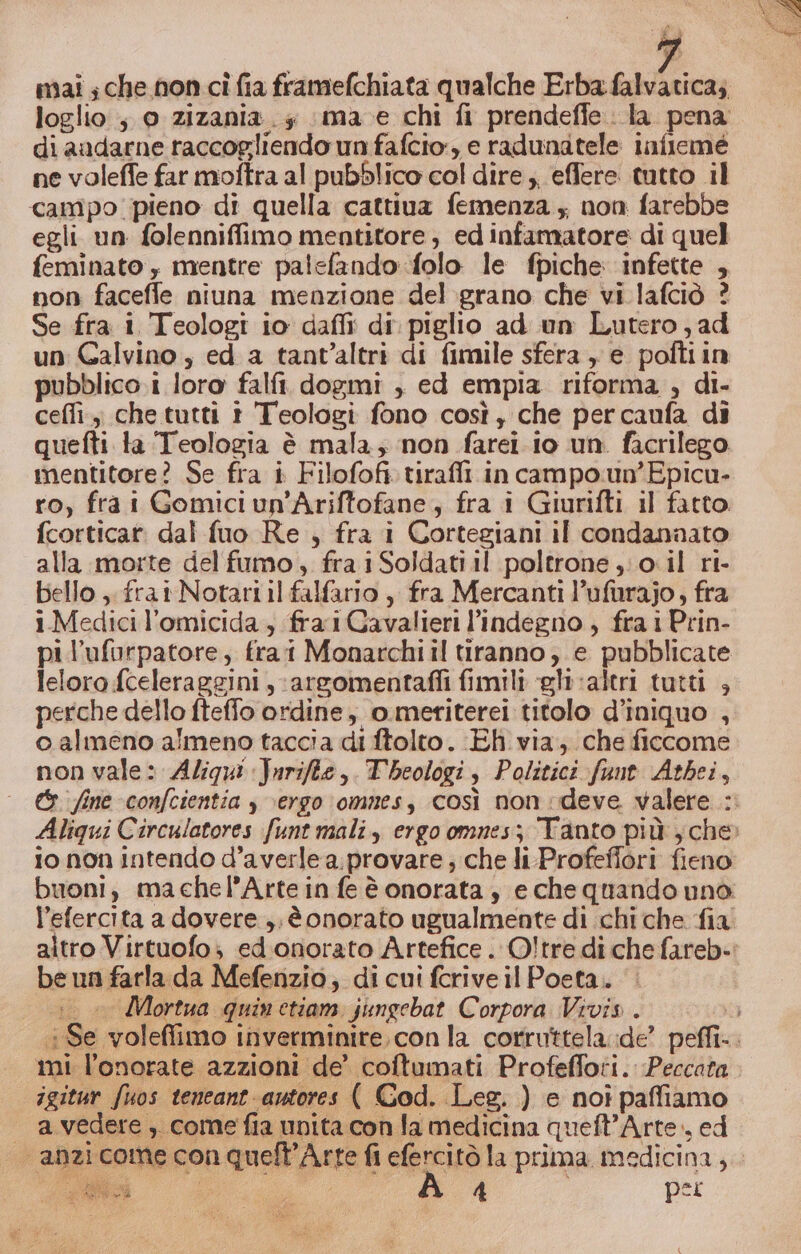 mai ; che non cî fia framefchiata qualche Erba falvatica;, loglio ; 0 zizania. 5 mae chi fi prendeffe. la pena di aadarne raccogliendo un fafcio:, e radunatele infleme ne voleffe far moftra al pubBlico col dire ;, effere tutto il campo pieno di quella cattiva femenza ; non farebbe egli un folenniffimo mentitore, edintamatore di quel feminato , mentre palsfando folo le fpiche: infette , non facefle niuna menzione del grano che vi lafciò ? Se fra i Teologi io daffii di. piglio ad un Lutero; ad un Galvino, ed a tant’altri di fimile sfera , e poftiin pubblico i loro falfi dogmi , ed empia riforma , di- cefli., che tutti t Teologi fono così, che percaufa di quefti ta Teologia è mala; non farei. io un. facrilego mentitore? Se fra i Filofofi tirafli in campo.un’Epicu- ro, fra i Gomiciun'Ariftofane, fra i Giurifti il fatto. fcorticar dal fuo Re , fra i Cortegiani il condanaato alla morte del fumo, fra iSoldati il poltrone ;;o0.il ri- bello ,. frai Notari il falfario , fra Mercanti l’ufurajo, fra i. Medici l'omicida , fra 1Gavalieri l’indegno , fra i Prin- pil’ufurpatore, fra Monarchi il tiranno, e pubblicate leloro fceleraggini ,;argomentafli fimili gl valtri tutti , perche dello fteffo ordine, o.meriterei titolo d’iniquo , o almeno almeno taccia di ftolto. Eh via, che ficcome non vale: Aligi Jnrifte,.Tbeologi, Politici funt Atbei, io non intendo d’averle a.provare ; che li-Profeffori fieno be un farla da Mefenzio; di cui fcrive il Poeta.