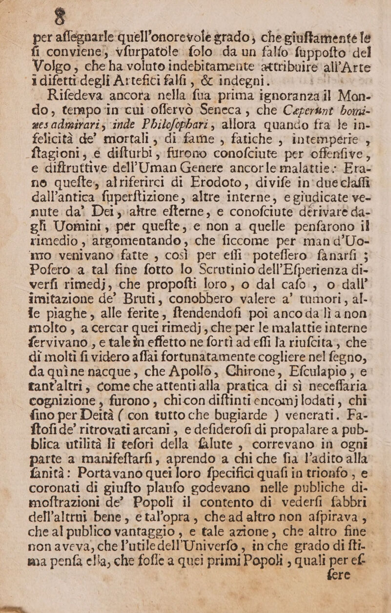 Sd. per affegnarle quell'onorevofe grado; chegiuffamente le fi conviene, vfurpatole folo da un falfo fuppofto del Volgo, che ha voluto indebitamente ‘attribuire all'Arte ‘3difetti.degli Artefici falfi, &amp; indegni. io .. Rifedeva ancora nella fua prima ignoranza il Mon- do, tenpo‘in'cui ‘offervò Seneca ; che Ceper&amp;nt bomi- sesadmirariz inde PhiloJophari, allora quando fra le in- felicità de’ mortali , di fare , fatiche , intemperie , .ftagioni, € difturbi, furono conofciute per offenfive, e diftruttive dell’Uman Genere ancorle malattie; Era- no quefte, alriferirci di Erodoto, divife in'due claffi dall’antica fuperftizione, altre interne, e giudicate ve- nute da? Dei \;aktre elterne, e conofciute dérivare da- gli Uomini; per quefte; e non a quelle penfarono il rimedio , argomentande , che ficcome per man d’Uo- mo venivano fatte , così per efli » poteflero. fanatfi ; Pofero a. tal fine fotto lo Scrutinio dell’Efperienza di- verfi rimedj, «che propofti loro, o dal cafe, o dall’ imitazione de’ Bruti, conobbero valere a’ tumori, al- ie piaghe, alle ferite, ftendendofi poi anco da lì a non. molto , a cercar quei rimedj, che per le malattie interne fervivano ; e tale în effetto ne fortì ad'efli la riufcita, che di molti fi videro affai fortunatamente cogliere nel fegno, daquìne nacque, che Apollò, Chirone, Efculapio ; e tant'altri;, come che attenti alla pratica di sì neceffaria cognizione , furono, chicon diftintiencomjlodati, chi fino per Deità ( con tutto che bugiarde ) venerati. Fa- ftofi de’ ritrovati arcani , e defiderofi di propalare a pub- blica utilità li tefori della falute , correvano in ogni parte a manifeftarfi , aprendo a chi che fia l’adito alla fanità: Portavano quei loro fpecifici quafi in trionfo ; e coronati di giufto plaufo godevano nelle publiche di- moftrazioni de” Popoli il contento di vederfi fabbri dell’altrni bene, e tal’opra , chead altro non afpirava, che al publico vantaggio , e tale azione, che altro fine. nonaveva, che l’utiledell’Univerfo , inche grado di fti. sa penfa ella, che fofle a quei primi Popoli ; quali Do ef. re.