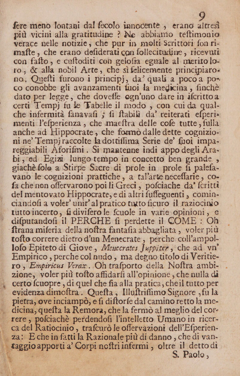 | fere meno lontani dal fecolo innocente , erano altresì più vicini alla gratitudine ? Ale abbianio teftimonio verace nelle notizie, che pur in molti Scrittofi fon ri- mafte, che erano defiderati con follecitudine , ricevuti con fafto, e cuftoditi con gelofta eguale al merito lo- ro, &amp; alla nobil Arte, che sìfelicemente principiaro= no, Quelti furono i principj, da’ quali a pocoa po- co conobbe gli avanzamenti fuoi la megicina , finchè dato per legge, che doveffe ogn’uno dare in ifcritto a certi Tempj fu le Fabelle iI modo , con cui da qual- che infermità fanavafi ; fi ftabilì da’ reiterati efperi» menti. l’efperienza , che imaeftra delle cofe tutte , fulla anche ad Hippocrate, che formò dalle dette cognizio- nine’ Tempjraccolte la dottiffima Serie de’ fuoi impa- reggiabili Aforifini . Si mantenne indi appo degli Ara- bi, ved Egizi lungotempo in concetto ben grande , giachè.fole a Stirpe Sacre. di prole in prole fi palefa- vano le cognizioni prattiche , a tal’arte neceffarie, co- fa che non offervarono poi liGreci, pofciache da’ fcritti del mentovato Hippocrate, e di altri fuffeguenti, comin- ciandofi a voler’ unir’ alpratico tutto ficuro il raziocinio tutto incerto, fi diviferole fcuole in varie-opinioni, e difputandofi il PERCHE fi perdette il COME : Oh ‘ftrana miferia della noftra fantafia abbagliata , voler più tofto correre dietro d'un Menecrate, perche. coll’ampol- lofo Epiteto di Giove, Menecrates Juppiter, che ad vn° Empirico , perche colnudo , ma degno titolo di Veritie- ro, Empiricus Verar. Oh trafporto della Noftra ambi. zione, voler più tofto affidarfi all'opinione ; che nulla di « certo fcuopre, di quel che fia alla pratica, cheil tutto per . evidenzadimoftra. Quefta, IHIuftrifimo Signore ,fu la pietra, ove Inciampò, e fi diftorfe dal camino retto la me- .. dicina,quefta la Remora, che la fermò al meglio del cor- ® rerey sn ‘perdendofi l'intelletto Umano in ricer- . cadel Ratiocinio, trafcurò le offervazioni dell’Efperien- v . za: Echeinfattila Razionale più di danno , che di van- | taggio apporti a’ Corpi noftriinfermi , oltre il dettodi gir S. Paolo,