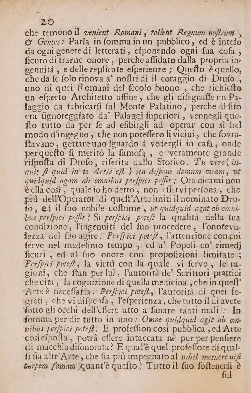 29 che temono il venient Romasi, tollent Regnum noftrum &gt;, &amp; Gentes: Parla infommainun pubblico , ed è intefo da ogni genere di letterati, efponendo ogni fua cofa , ficuro di trarne onore, perche affidato dalla propria in genuità , e delle replicate efperienze ; Quefto è quello, che da fe folo rinova a’ noftri dì il coraggio di Drufo., uno di quei Romani del fecolo buono , che richiefto un efperto Architetto affine, che gli difegnaffe un Pa- laggio da fabricarfi fal Monte Palatino , perche il fito era fignoreggiato da’ Palaggi fuperiori , ‘vennegli que- fto tutto da per fe ad efibirgli ad operar con sì bel modo d’ingegno , che non poteffero li vicipi, che fovra- ftavano; gettareuno feuardo à vedergli in cafa; onde perquefto fi meritò la famofa , e ‘veramente grande rifpofta di Drufo, riferita dallo Storico. Tx vero( i» quit fi quid in' te Artis ct ) ita difpone domum imeam, vi guidquid agam ab omnibus perfpici peffit; Ora dicami non è ella così, qualeio ho detto, non eff:rviperfona, che più dell’Operator di quell’Arte imiti il nominato Dru- fo, @d il fuo nobile coftume , #t quidguid agat ab omni bus perfpici poffit ? Si perfpici poteft la qualità della {ua condizione, l'ingenuità del fuo procedere, l’onofeva- iezza del fuo agire. Perfpici poteft ;, l’attenzione con.cui ferve nel medefimo tempo ; ed ‘a' Popoli co’ rimedj ficuri , ed al fuo onore con. propofizioni limitate‘; Perfpici poteft; la virtù con la quale .vi ferve, le ra- gioni, che ftan perlui, l'autorità de’ Scrittori prattici che cita, la cognizione di quella medicina che in queft’ «Artoè neceflafia: Perfpici pote, V’autorità di quei fe- sreti, che vi difpenfa, l’efperienza, che tutto il dì avete fotto gli occhi dell’eflere atto a fanare tanti mali : In fomma per dir tutto in uno: Owne guidquid agit ab om mibus jesfpici poteft. E profeflioncosi pubblica sj ed Arte cosìefpolta, potrà efflere intaccata nè pur per penfiere di macchia difonorata? E qual'è quel profeflore di qual- fi fia altr Arte, che fia più impegnato al n:05i2 metuere nifi sarpem famam quant'è quefto ? Tutto il fuo raf è u