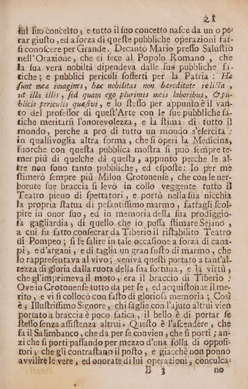 fil fino: concetto 3 etutto ilfuo concetto nafce da un 0 pés rar giufto jedaforza di quefte pubbliche operazioni fat- fi conofcere per Grande. Decantò Mario preffo Saluftio nell’Orazione, che ci fece al Popolo Romano , che da fua vera nobiltà dipendeva dalle {us pubbliche. fa- tiche; e pubblici pericoli fofterti per. la. Patria : He funt mee imagines, bec nobilitas non ‘bereditate réliîta , ut illa illis , fed quam ego plurimis meis laboribus, © pu- blicis periculis quefivi, e lo fteflo per appunto è il van- to del profeffor di queft’Arte con le fue pubbliche fa- tiche meritarfi l’onorevolezza; e ia Îtima: di, tutto il mondo, perche a pro di tutto un mondo s'efercità : in qualfivoglia altra forma ; che fi operi la Medicinà; fuorche con quefta pubblica moftra fi può fempre te- mer più di quelche dà quefta ; appunto perche le al. tre non fono tanto pubbliche, ed efpofte: Io per me ftimerò fempre più Milon Grotonenfe; che conle net- borute fue braccia fi levò in collo veggente tutto il Teatro pieno di fpettatori, e portò nellafua nicchia la propria ftatua di pefantifimo marmo, fattagli fcolè pire in onor fuo, ed in memoria della fita prodiggio- fa gagliardia di quello..che io poffa ftimare Sejano ; . a cui fu fatto confecrar da Tiberioil riftabilito Teatro di Pompeo; fi fe falire in.tale eccafione a forza di cana- pi, ed’atgani; edi taglia un gran fufto di marmo, che lorapprefentava al vivo;.venivaà quefti portato a tant’al tezza di gloria dalla ruota della fna fortuna, e la virtù; chegl'imprimeva il moto; era il braccio di Tiberio è Ovyein GCrotonenfetutto da pet fe ;. ed acquiftonne il me- rito e vi fi collocò con fafto di gloriofa memoria j Così è ; Illuftrifimo Signore ». chifaglie. con l’ajuto altrui vien portato a braccia è poco fatica, il bello è di portar fe fteffo fenzaaffiftenza altrui» Quefto è l’afcendere ; che fa il Salimbanco , che da per fe convien ; che fi porti ; an: zi che fi porti paffando per mezzo d’una folla di oppofi= toriz; chegli contraftano il pofto , e giacchè non ponnò avvilire le.vere , edenoratediIni LA zioni; coneulca: Poni 3 hi” @