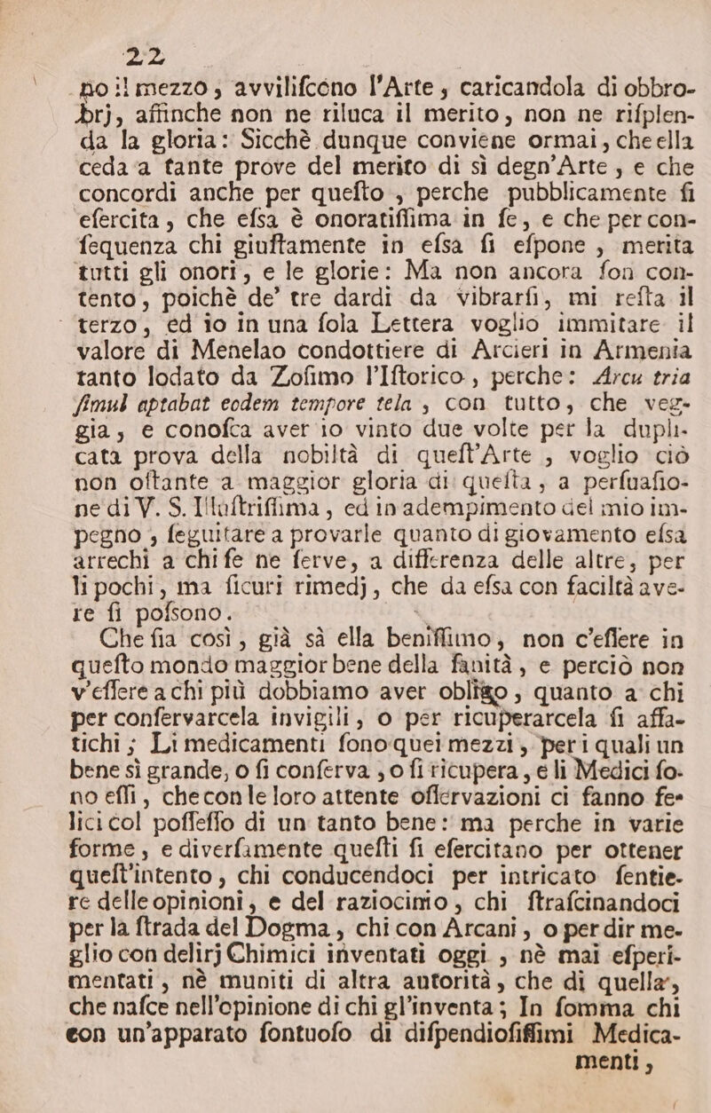 259; «noi mezzo, avvilifcono l'Arte, caricandola di obbro- &gt;rj, affinche non ne riluca il merito, non ne rifplen- da la gloria: Sicchè dunque conviene ormai, che ella ceda ‘a tante prove del merito di sì degn’Arte , e che concordi anche per quefto , perche pubblicamente fi ‘efercita, che efsa è onoratiffima in fe, e che per con- fequenza chi giuftamente in efsa fi efpone , merita tutti gli onori, e le glorie: Ma non ancora fon con- tento, poichè de’ tre dardi da vibtarfi, mi refta il ‘terzo, ed io in una fola Lettera voglio immitare il valore di Menelao condottiere di Arcieri in Armenia tanto lodato da Zofimo l’Iftorico, perche: Arcu tria fimul aptabat eodem tempore tela , con tutto, che veg- gia, e conofca aver io vinto due volte per la dupli cata prova della nobiltà di quefl’Arte , voglio ciò non oftante a maggior gloria di: quelta , a perfuafio- nediV.S.Illuftrifima, ed inadempimento del mio im- pegno ; feguitare a provarle quanto di giovamento efsa arrechi a chi fe ne ferve, a differenza delle altre, per li pochi, ma ficuri rimedj, che da efsa con faciltà ave- re fi pofsono. è, Che fia così, già sà ella beniffimo; non c’eflere in quefto mondo maggior bene della fanità, e perciò non v'effere achi più dobbiamo aver obligo , quanto a chi per confervarcela invigili, o per ricuperarcela fi affa- tichi ; Li medicamenti fono quei mezzi, peri quali un bene sì grande, o fi conferva ; o fi ticupera, e li Medici fo- no effi, checonle loro attente oflervazioni ci fanno fe* lici col poffeffo di un tanto bene: ma perche in varie forme, e diverfamente quefti fi efercitano per ottener quelt'intento, chi conducendoci per intricato fentie- re delle opinioni, e del raziocinio, chi ftrafcinandoci per la ftrada del Dogma, chi con Arcani, o per dir me. glio con delirj Chimici inventati oggi , nè mai efperi- mentati, nè muniti di altra autorità, che di quella, che nafce nell'opinione di chi gl’inventa; In fomma chi con un’apparato fontuofo di difpendiofiffimi Medica- menti,