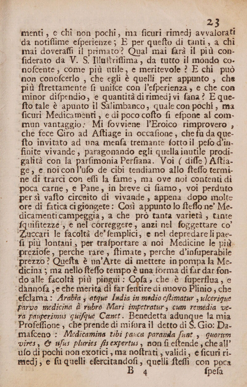 menti, e chi non pochi, ima ficuri rimedj avvalorati da notiflime efperienze; È per quelto di tanti, a chi mai doverafli il primato? Qual mai farà il più con- fiderato da V. S. Illuftriffima, da tutto il monda co. mofcente ; come più utile, e meritevole ? E chi può non conofcerlo , che egli è quelli per appunto , che più ftrettamente fi unifce con l’efperienza, e che con minor difpendio, e quantità dirimedj vi fana ? E que- fto tale è apunto il Salimbanco, quale con pochi, ma ficuri Medicamenti, e di poco cofto fi efpone al com- imun vantaggio: Mi fovviene l’Eroico rimprovero , ‘che fece Giro ad Aftiage in occafione, che fu da que- fto invitato ad una menfa tremante fotto il pefo d’in. finite vivande, paragonando egli quella inutile prodi- ‘galità con Îa parfimonia Perfiana. Voi ( diffe) Aftia- ge, e noiconl’ufo de cibi tendiamo allo fteffo termi- ‘ne di trarci con effi la fame, ma ove noi contenti di poca carne, e Pane, in breve ci fiamo, voi perduto per sì vafto circuito di vivande, appena dopo inolte ore di fatica cigiongete: Così appunto lo ftefflo ne” Me. dicamenticampeggia , a che prò tanta varietà , tante fquifitezze', € nel correggete, anzi nel foggettare co’ ‘Zuccari le facoltà de’ femplici, e nel depredare li pae- ‘fi più lontani, per trafportare a noi Medicine le più. ‘preziofe, perche rare, ftimate, perche d’infuperabile ‘prezzo? Quefta è un’Arte di mettere in pompa la Me. ‘dicina ; ma nello fteffo tempo è una forma di far dar fon- ‘do alle facoltà più pingui: Cofa; che è fuperflua, e ‘dannofa ;e che merita di far fenitire di nuovo Plinio; che .«efclama: Arabia ; ‘atque India in medio cftimatur , ulcerigue parvo medicina è rubrò. Mari impetratur, cum remedia ve- fa pauperimus quifgue Canet. Benedetta adunque la mia ‘ Profeffione , che prende di mifura il detto di $. Gio: Da- amafceno : Medicamina tibi pasca paranda funt , quoram vires, &amp; uJus pluries fisexpertus, nonfieftende, cheall' ufo di pochi non exotici, ma noftrati, validi, € ficuri ri- medj, e fuquelli efercitandofi, quelli fteflì con poca di fpefa