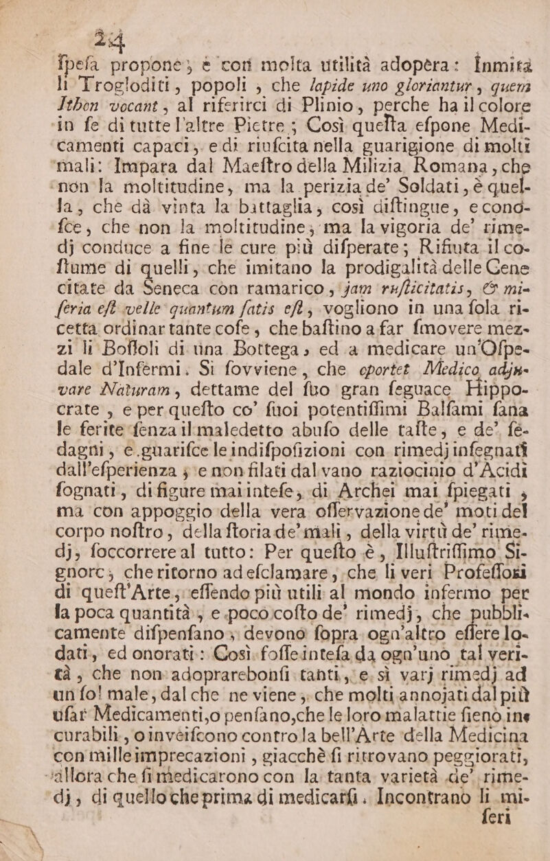 fpefa propone) è tori molta utilità adopera: Inmità li Trogloditi, popoli ; che /apide uno gloriantur, quer Jthon vocant , al riferitci di Plinio, perche ha il colore ‘in fe dituttel’altre Pictre ; Così quelta efpone. Medi- camenti capaci; edi riufcita nella guarigione di molti ‘mali: Impara dal Maeftro della Milizia Romana, che ‘non la moltitudine, ma la perizia de’ Soldati, è quel- Ja, che dà vinta la battaglia; così diftingue, e cond- fce, che non la moltitudine; ma la vigoria de’ rime- dj conduce a fine-le cure più difperate; Rifiuta il co- fiume di quelli, che imitano la prodigalità delle Cene citate da Seneca con ramarico ; jam ‘refficitatis, © mi= feria eft ivelle quantum fatis et; vogliono in una fola ri- cetta ordinartante cofe, che baftino a far fmovere mez- zi li Boffoli di rina Bottega » ed.a medicare un'Ofpe- dale d’Infermi. Si fovviene, che oportet. Medico, adjn- vare Naturam, dettame del fuo ‘gran feguace Hippo- crate , e per quefto co’ fuoi potentiffimi Balfami fana le ferite fenza ilrmaledetto abufo delle taite, e de? fe- dagni; c.guarifce leindifpofizioni con. rimedjinfegnati dall’efperienza je non filati dalvano raziocinio d’Acidi fognati, difigure maiintefe; di Archei mal fpiegati , ma con appoggio della vera offervazione de’ moti del corpo noftro, della ftoriade’mali, della virtù de’ rime. dj; foccorrere al tutto: Per quefto è, Illuftrifimo. Si- gnorc; cheritorno adefclamare,;.che li veri Profeflosi di queft'Arte;veffendo più utili: al mondo infermo per fa poca quantità) e poco.cofto de rimedj, che RD camente difpenfano»; devono fopra.ogn’altro effere lo- dati, ed onorati: Così. foffeintefa da ognuno tal veri- tà, che non adaprarebonfi.tanti,;e.siì varj rimedj ad un fo! male; dal che ne viene ;: che molti.annojati dal più ufat Medicamenti,o penfano,che leloro.malattie fienò.ine curabili., oinvèifcono contro la bell’Arte ‘della Medicina con milleimprecazioni , giacchè fi ritrovano peggiorati, “allora che fimedicarono con la: tanta varietà .de’ rime- di; di quello che prima di medicatfi. Incontrano 1 mi. eri