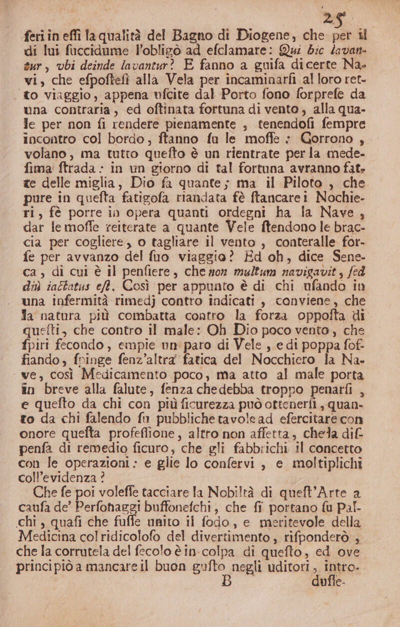 di lui fuccidame lobligò ad efclamare: Qui dic lavan- sur, vbi deinde lavantur? E fanno a guifa dicerte Na. vi, che efpoftefì alla Vela per incaminarfi al loro ret- to viaggio, appena ufcite dal Porto fono forprefe da una contraria, ed oftinata fortuna di vento, alla qua- Je per non fi rendere pienamente , tenendofi fempre incontro col bordo, ftanno fu le moffe è Gorrono , volano, ma tutto quefto è un rientrate per la mede- fima ftrada - In un giorno di tal fortuna avranno fat: te delle miglia, Dio fa quante; ma il Piloto , che pure in quefta fatigofa riandata fè ftancarei Nochie- ri, fè porre in opera quanti ordegni ha la Nave, dar le moffe reiterate a quante Vele ftendono le brac- cia per cogliere, o tagliare il vento , conteralle for- fe per avvanzo del fuo viaggio? Ed oh, dice Sene- ca , di cui è il penfiere, che mor multum navigavit, fed di iaftatus ef, Così per appunto è di chi ufando in una infermità rimedj contro indicati , conviene, che fa natura più combatta contro la forza oppofta di. quefti, che contro il male: Oh Dio poco vento, che fpiri fecondo , empie un paro di Vele , e di poppa fof- fiando, fringe fenz’altra fatica del Nocchiero la Na- ‘ve, così Medicamento poco, ma atto al male porta în breve alla falute, fenza chedebba troppo penarfi , e quefto da chi con più ficurezza può ottenerfi , quan- to da chi falendo fu pubbliche tavolead efercitare con onore quelta profeffione, altro non affetta, chela dif- penfa di remedio ficuro, che gli fabbrichi Il concetto con le operazioni: e glie lo confervi , e moltiplichi coll’evidenza ? Che fe poi voleffe tacciare la Nobi!tà di queft’Arte a caufa de’ Perfohaggi buffonefchi, che fi portano fu Pal- chi , quafi che fuffe unito il fodo, e meritevole della Medicina col ridicolofo del divertimento, rifponderò , che la corrutela del fecolo è in-colpa di quefto, ed ove princi piò a mancare il buon gute negli Uro, Intro, dufle-