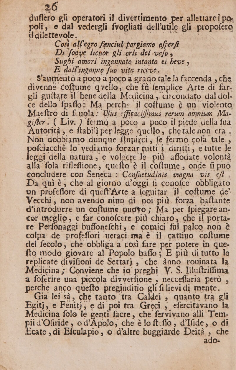 duflero gli operatori il divertimento per allettarei pa: poli, e dal vedergli fvogliati dell’utile gli propofero il dilettevole, BI VOGUA LI GEL ULLie. Fila “Cost ‘all'egro fanciul porgiamo afperfi Di foave licnor gli orlz delvafos” Sughi amari ingannato intanto ei beve, E dall'inganno fuo vita riceve. || «+ S'aumentò a poco a poco a grado tale la faccenda , che divenne coftume quello, che fù femplice Arte di far- gli guftare il bene della Medìcina ,. circondato dal dol ce dello fpaffo: Ma perche il coftume è un violento Maeftro di fiuola : Us e(ficacifimus rerum omnium Ma- | gifer. ( Liv. ) fermo a poco a poco il piede della fua Autorità ; e ftabilì per legge quello, chetale non era . Non dobbiamo dunque ftupirci, fe fermo cofa tale, pofciacchè lo vediamo forzar tutti 1 diritti, e tutte le leggi della natura ; e volsere Je più affodate volontà alla fola rifleffione, quefta è il coftume, onde fi può concludere con Seneca : Confuetudinis magna vis ef . Da quì è, che al giorno d’oggi fi conofce obbligato un profeflore di queft’Arte a feguitar il. coftume de° Vecchi, non avendo niun di noi più. forza baftante d’introdurre un coftume nuovo; Ma per fpiegare an- cor meglio, e far conofcere più chiaro, che il porta» re Perfonaggi buffonefchi, e’ comici ful palco non è colpa de profeflori ueraci ma è il cattiuo coftume dei fecolo, che obbliga a così fare per potere in que- fto modo giovare al Popolo baffo ; E più di tutto le replicate divifioni de Settarj , che ànno rowuinata la Medicina 5 Conviene che io preghi V. S. Iluftriffima a foferire una piccola divverfione , neccefiaria però , perche anco quefto pregiuditio gli fi lievi di mente. Gia lei sà, che tanto tra Caldei , quanto tra gli Egitj, e Fenitj, e di poi tra Greci , efercitavano la Medicina folo le genti facre, che fervivano alli Tem- ii d’Ofiride , o d'Apolo, che è lo ft&lt;fflo, d’Ifide, o di icate , di Efculapio, o d’altre buggiarde Deità , che ado-