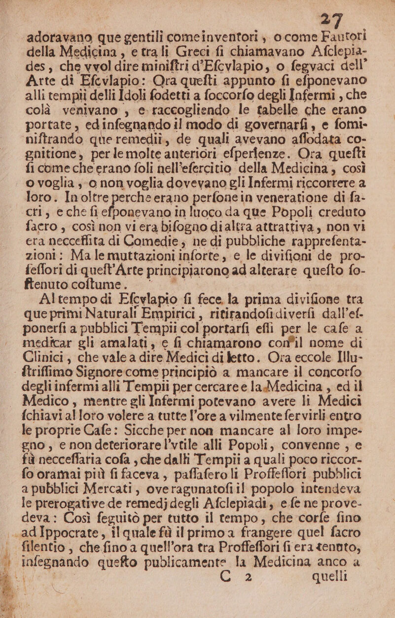 della Medicina, e tra li Greci. fi chiamavano Afclepia- des, che vvol dire miniftri d’Efcvlapio, o fegvaci dell’ Arte di Efcvlapio: Ora quefti appunto fi efponevano alli tempi delli Idoli fodetti a foccorfo degli Infermi , che colà venivano , e. raccogliendo le tabelle che erano portate, edinfegnando il modo di governarfi , e fomi- niftrando queremediî, de quali avevano affodata co- gnitione, perle molte anteriori efperienze. Ora quefti fi come che erano foli nell’efercitio della Medicina; così o voglia so non voglia dovevano gli Infermi riccorrere a loro. Inoltre perche erano perfone in veneratione di fa- cri; echefiefponevana in luoco da que Popoli creduto facro , così non viera bifogno dialtra attrattiva, non vi era necceflita di Comedie ; ne di pubbliche rapprefenta- zioni: Ma lemuttazioni inforte, e le divifioni de pro- feffori di queft’Arte principiarono ad alterare quefto fo- ftenuto coftume. | i Altempodi Efcylapio fi fece, la prima divifione tra que primi Naturali Empirici , ritirandofidiverfi dall’ef. ponerfi a pubblici T'emplii col portarfi efli per le cafe a medicar gli amalati, e fi chiamarono confil nome di Glinici , che vale a dire Medici di letto. Ora eccole Illu- - ftriffimo Signore come principiò a mancare il concorfo degli infermi alli Tempii per cercare e la Medicina , ed il Medico , mentre gli Infermi potevano avere li Medici fchiavi alloro volere a tutte l’ore a vilmentefervirli entro le proprie Cafe: Sicche per non mancare al loro impe- gno, e nondeteriorare l’vtile alli Popoli, convenne , e fà necceffaria cofa , che dalli Tempii a quali poco riccor- fo oramai più fi faceva, paffafero li Proffeflori pubblici a pubblici Mercati, overagunatofii! popolo intendeva le prerogative de remedj degli Afclepiadiî, e.fe ne prove- deva: Così feguitò per tutto il tempo; che corfe fino .adIppocrate, il quale fù il primo a frangere quel facro | filentio, chefino a quell’ora tra Proffeflori fi era tenuto, —? infegnando quefto publicamente la Medicina anco a Ù. 2 quelli