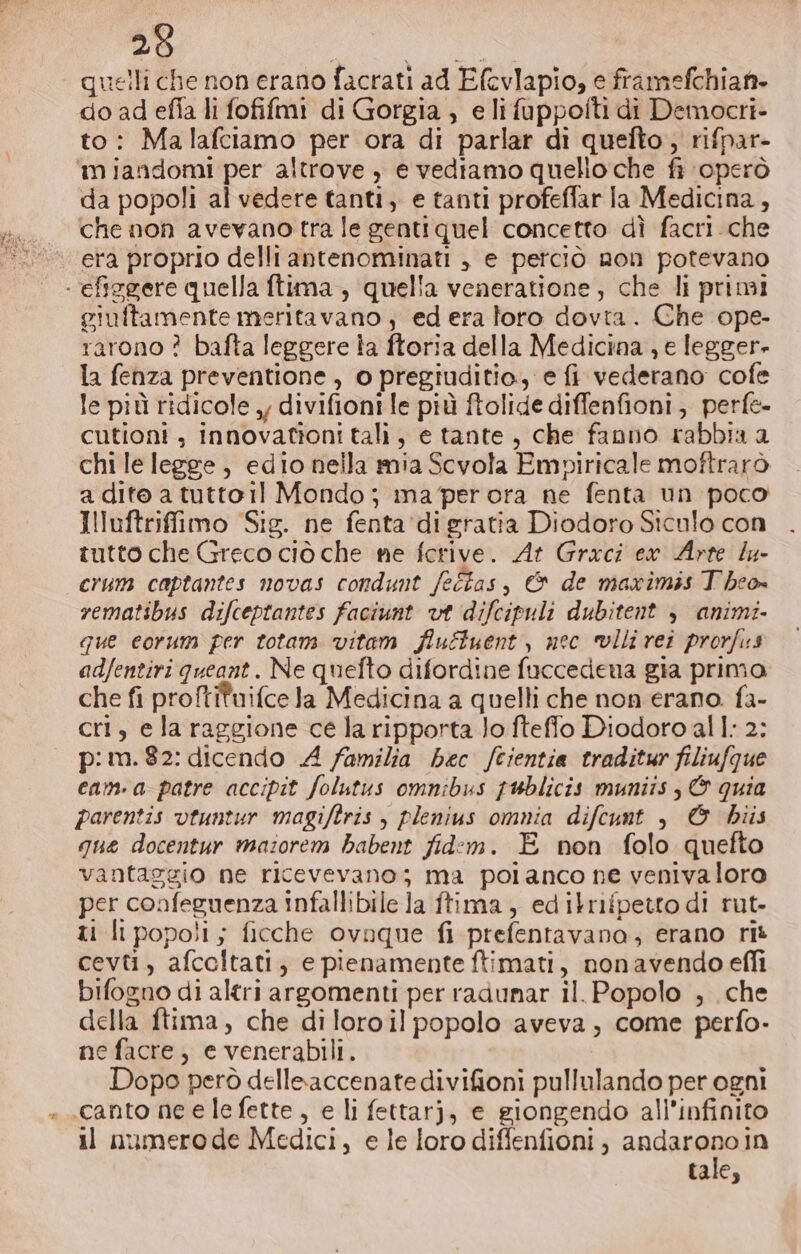 Aka eli —Y SR quelli che non erano facrati ad Efcvlapio, e framefchiaf- do ad efia li fofifmi di Gorgia , e li fuppofti di Democri- to: Malafciamo per ora di parlar di quefto , rifpar- ‘miandomi per altrove , e vediamo quello che fi operò da popoli al vedere tanti, e tanti profeffar la Medicina, che non avevano tra le genti quel concetto dì facri che era proprio delli antenominati , e perciò non potevano giuftamente meritavano ; ed era loro dovra. Che ope- rarono ? bafta leggere la ftoria della Medicina , e legger- la fenza preventione, o pregiuditio., e fi vederano cofe le più ridicole , divifioni le più ftolide diffenfioni, perfe- cutioni , innovationi tali, e tante, che fanno rabbia a chi le legge, edio nella mia Scvola Empiricale moftrarò a dite a tutto il Mondo; ma per ora ne fenta un poco Illuftrifimo Sig. ne fenta ‘di gratia Diodoro Siculo con tutto che Greco ciò che ne fcrive. At Graci ex Arte lu crum captantes novas condunt /eÉas, &amp; de maximis Theo rematibus difceptantes faciunt vt difcipuli dubitent &gt; animi- que corum per totam vitam fluftuent, nec vlli rei prorfus adfentiri queant. Ne quefto difordine fuccedena gia primo che fi proftituifce Ja Medicina a quelli che non erano. fa- cri, ela raggione ce la ripporta lo fteflo Diodoro al l: 2: p:m.82: dicendo A familia hec fcientia traditur filiufgue cam. a patre accipit folutus omnibus publicis muniis, © quia parentis vtuntur magiftris , plenius omnia difcunt , @&amp; bhiis que docentur maiorem babent fid:em. E non folo quefto vantaggio ne ricevevano; ma polanco ne venivaloro per confeguenza infallibile la ftima , edilrifpetto di rut- ti li popoli; ficche ovnque fi prefentavana, erano rit cevti, afceltati, e pienamente ftimati, nonavendo effi bifogno di altri argomenti per radunar il. Popolo , che della ftima, che di loroil popolo aveva, come perfo- ne facre, e venerabili. Dopo però delleaccenatedivifioni pullulando per ogni il namerode Medici, e le loro diffenfioni, andaronoin tale,