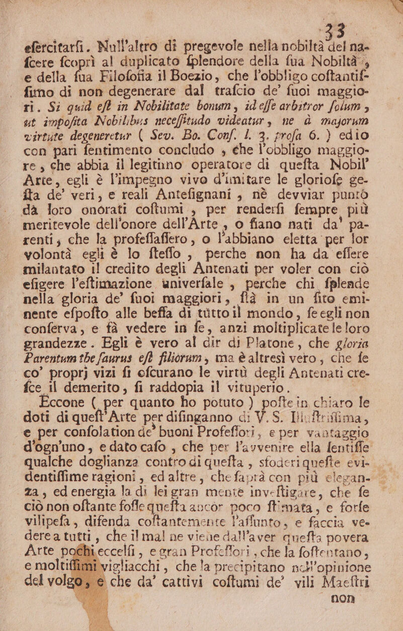 efercitarfi. Null’altro di pregevole nella nobiltà del na- fcere fcoprì al duplicato {plendore della fua Nobiltà, e della a Filofofia il Boezio, che l’obbligo coftantif= fimo di non degenerare dal trafcio de’ fuoi maggio- ri. Si quid eft in Nobilitate bonum, ideffe arbitror folum, ut impofita Nobilibus neceffitudo videatur, ne è majorum virtute degeneretur ( Sev. Bo. Conf. L 3. profa 6. } edio con pari fentimento concludo + ehe l'obbligo maggio- re, che abbia il legitnno operatore di quefta Nobil’ Arte, egli è l'impegno vivo d’imitare le gloriofe ge- fta de’ veri, e reali Antefignani , nè devviar puntò da loro onorati coftumi , per renderfi fempre più meritevole dell'onore dell'Arte , o fiano nati da' pa- renti; che la profeffaffero, o l'abbiano eletta ‘per lor yolontà egli è lo fteffo , perche non ha da effere milantato i! credito degli Antenati per voler con ciò efigere l’eftimazione univerfale , perche chi, fglende nella gloria de’ fuoi maggiori, flè in un fito emi- nente efpofto alle beffa di tutto il mondo, feegli non conferva, e fà vedere in fe, anzi moltiplicate le loro grandezze. Egli è vero al dir di Platone, che g/orza Parentuna the faurus eft filioram, ma è altresì vero, che fe | co” proprj vizi fi efcurano le virtù degli Antenati cre- fce Il demerito , fi raddopia il vituperio. Eccone ( per quanto ho potuto ) pofte in chiaro le doti di queft'Axte per difinganno di V.S. Iiuftriflima, e per confolation de’ buoni Profeffori, e per vantaggio ‘ d’ogn’'uno, edato cafo , che per l'avvenire ella fentiffe qualche doglianza contro di quefta , sfoderiquefie evi. za, edenergia la di leigran mente inveftigare, che fe ciò non oftante fofle quefta ancòr poco ftimata, e forfe vilipefa, difenda coftantemente Paffunto, e faccia ve» derea tutti , che il mal ne viene dall'aver quefta povera Arte poéhieccelfi , e gran Profeffori , che la foffentano, e moltiflimi vigliacchi , chela precipitano nell'opinione «che da’ cattivi coftumi de’ vili Maeftri — non