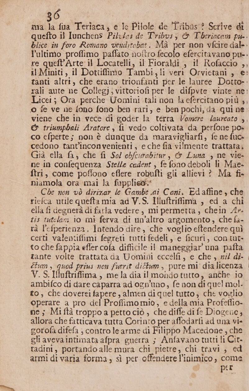 ma la fua Teriaca, e le Pilole de ÎTribus® Scrive di quefto il IunchenS Pilw/as de Tribvsz &amp; Tberiacom pu-. blice in foro Romano venditabat. Mà per non vfcire dal». l’ultimo proffimo paffato noitro fecolo efercitavano pu. re queft'Arte il Locatelli, il Fioraldi , il Rofaccio ,, i Miniti, il Dottifimo Tambi, li veri Orvietani , e» tanti altr, che erano trionfanu per le lauree Dotto». rali aute ne Collegi; vittoriofi per le difpvte vinte ne: Licei; Ora perche Uomini tali non la efercitano più ,, © fe ve ne {ono fono ben rari, e ben pochi, da qui ne. viene che in vece di goder la terra Vomere Jaureato |, &amp; triumphali Aratore , fi vede coltivata da perfone po» co cfperte; non è dunque da maravigliarfi, fe ne fuo» cedono tant'inconvenienti, e che fia vilmente trattata, Già ella fa, che fi Sol obfcurabitur, &amp; Luna , ne vie- ne in confequenza Stelle cadent , fe fono deboli li Mae» ftri, come poflono eflere robufti gli allievi ? Ma fi- miamola ora mai la fupplie@ Che non vò dirirar le Gambe .ai Cani. Edaffine, che riefca utile quefta mia ad V.S. Illuftriffima , ed a chi cila fi degnerà di farla vedere, mi permetta, chein Ar. tis tutelazi io mi ferva di un'altro argomento, che fa- rà lefperienza. Intendo dire, che voglio eftendere quì certi valentifiimi fegreti tutti fedeli, e ficuri, con tut to che fappia efler cofa difficile 11 maneggiar’ una palta tante volte trattata da Uomini eccelfi, e che , nil di- étum, quod prius non fuerit diftum , pure mi dia licenza V.S.Iluftriffima, mela dia il mondo tutto, anche io ambifco di dare caparra ad ognuno, fe non di quel mol. to, che dovereifapere, almen di quel tutto; che voglio operare a pro del Proffimomiòo, e della mia Profeflio- ne; Miftà troppoa petto ciò ; che diffe di fe Diogene, allora che fatticava tutta Corinto per affodarfi ad una vi- vorofa difefa ; contro le arme di Filippo Macedone , che gli avevaintimata afpra guerra ; Anfavano tutti li Cit tadini, portando alle mura chi pietre, chi travi, ed armi di varia forma ; sì per offendere l’inimico , come per