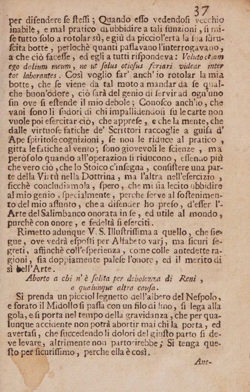 i, per difendere fe fteffi ; Quando effo vedendofi lana inabile; e mal pratico diubbidire a tali funzioni , fi mi- fetutto folo a rotolar sù, e giù da picciol’erta la fra fàru- fcita botte, petlochè quanti paflavano l’interrogavano,; ache ciò faceffe, ed egli a tutti rifpondeva: Voluto etam ego dolium meumy ne ut folus otiofus feriari videar inter | tot laborantes. Così voglio far’ anch'io rotolar la mia botte, che fe viene da tal moto a mandar da fe qual. che buon’odore , ciò farà del genio di fervirad ogn’uno fin ove fi eftende il mio debole; Conofco anch'io, che «vani fonoli fudori di chi impallidendoil fu le carte non vuole poi efercitarcio, che apprefe ,, e chela mente, che dalle virtuofe fatiche de’ Scrittori raccoglie a guifa d’ Ape fpiritofe cognizioni , fe non le riduce al pratico , gitta lefatiche al vento; fono giovevoli le fcienze , ma ‘ perofolo quando all’operazion fi riducono , eflenuo più che vero ciò , che lo Stoico c'infegna , confiftere una par- te della Virtù nella Dottrina , ma l’altra nell’efercizio , ficchè concludiamola, fpero, che mi fia lecito ubbidire al mio genio ; fpecialmente, perche ferve al foftenimen- to del mio affunto, che a difender ho prefo, d’effer l°- Arte delSalimbanco onorata in fe , ed utile al mondo, purchè con onore , e fedeltà fi eferciti. - Rimetto adunque V. S. Illuftrifima a quello, che fie gue, ove vedrà efpofti per Alfabeto varj, ma ficuri fe- greti, affinchè coll’efperienza , comecolle antedettera- gioni, fia doppiamente palefe l'onore ) ed il merito di sì bell’Arte. \ Aborto a chi n° è folita per debolezza di Reni, o qualunque altra caufa. Si prenda un picciol legnetto dell’aibero del Nefpolo, e forato il Midollofi pafla con un filo di fino, fi lega alla gola, e fi porta nel tempo della gravidanza , che per qua- lunque accidente non potrà abortir mai chi la porta, ed avertafi, che fuccedendo li dolori del ginfto parto fi de- ve levare, altrimente non partorirebbe ; Si tenga que- fto pet ficuriffimo, perche ella è così. b, A A ì Ane- 10) 7